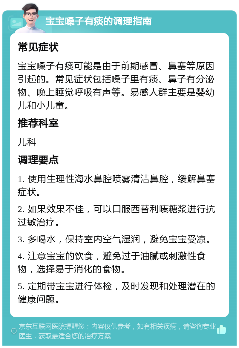 宝宝嗓子有痰的调理指南 常见症状 宝宝嗓子有痰可能是由于前期感冒、鼻塞等原因引起的。常见症状包括嗓子里有痰、鼻子有分泌物、晚上睡觉呼吸有声等。易感人群主要是婴幼儿和小儿童。 推荐科室 儿科 调理要点 1. 使用生理性海水鼻腔喷雾清洁鼻腔，缓解鼻塞症状。 2. 如果效果不佳，可以口服西替利嗪糖浆进行抗过敏治疗。 3. 多喝水，保持室内空气湿润，避免宝宝受凉。 4. 注意宝宝的饮食，避免过于油腻或刺激性食物，选择易于消化的食物。 5. 定期带宝宝进行体检，及时发现和处理潜在的健康问题。