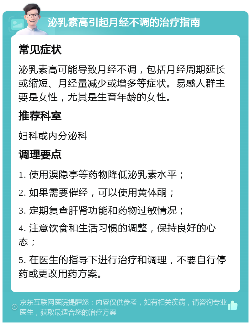 泌乳素高引起月经不调的治疗指南 常见症状 泌乳素高可能导致月经不调，包括月经周期延长或缩短、月经量减少或增多等症状。易感人群主要是女性，尤其是生育年龄的女性。 推荐科室 妇科或内分泌科 调理要点 1. 使用溴隐亭等药物降低泌乳素水平； 2. 如果需要催经，可以使用黄体酮； 3. 定期复查肝肾功能和药物过敏情况； 4. 注意饮食和生活习惯的调整，保持良好的心态； 5. 在医生的指导下进行治疗和调理，不要自行停药或更改用药方案。