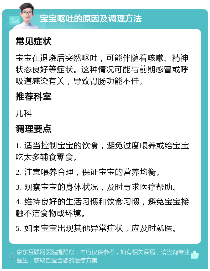 宝宝呕吐的原因及调理方法 常见症状 宝宝在退烧后突然呕吐，可能伴随着咳嗽、精神状态良好等症状。这种情况可能与前期感冒或呼吸道感染有关，导致胃肠功能不佳。 推荐科室 儿科 调理要点 1. 适当控制宝宝的饮食，避免过度喂养或给宝宝吃太多辅食零食。 2. 注意喂养合理，保证宝宝的营养均衡。 3. 观察宝宝的身体状况，及时寻求医疗帮助。 4. 维持良好的生活习惯和饮食习惯，避免宝宝接触不洁食物或环境。 5. 如果宝宝出现其他异常症状，应及时就医。