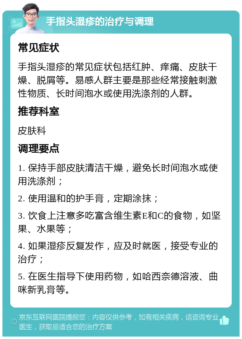 手指头湿疹的治疗与调理 常见症状 手指头湿疹的常见症状包括红肿、痒痛、皮肤干燥、脱屑等。易感人群主要是那些经常接触刺激性物质、长时间泡水或使用洗涤剂的人群。 推荐科室 皮肤科 调理要点 1. 保持手部皮肤清洁干燥，避免长时间泡水或使用洗涤剂； 2. 使用温和的护手膏，定期涂抹； 3. 饮食上注意多吃富含维生素E和C的食物，如坚果、水果等； 4. 如果湿疹反复发作，应及时就医，接受专业的治疗； 5. 在医生指导下使用药物，如哈西奈德溶液、曲咪新乳膏等。