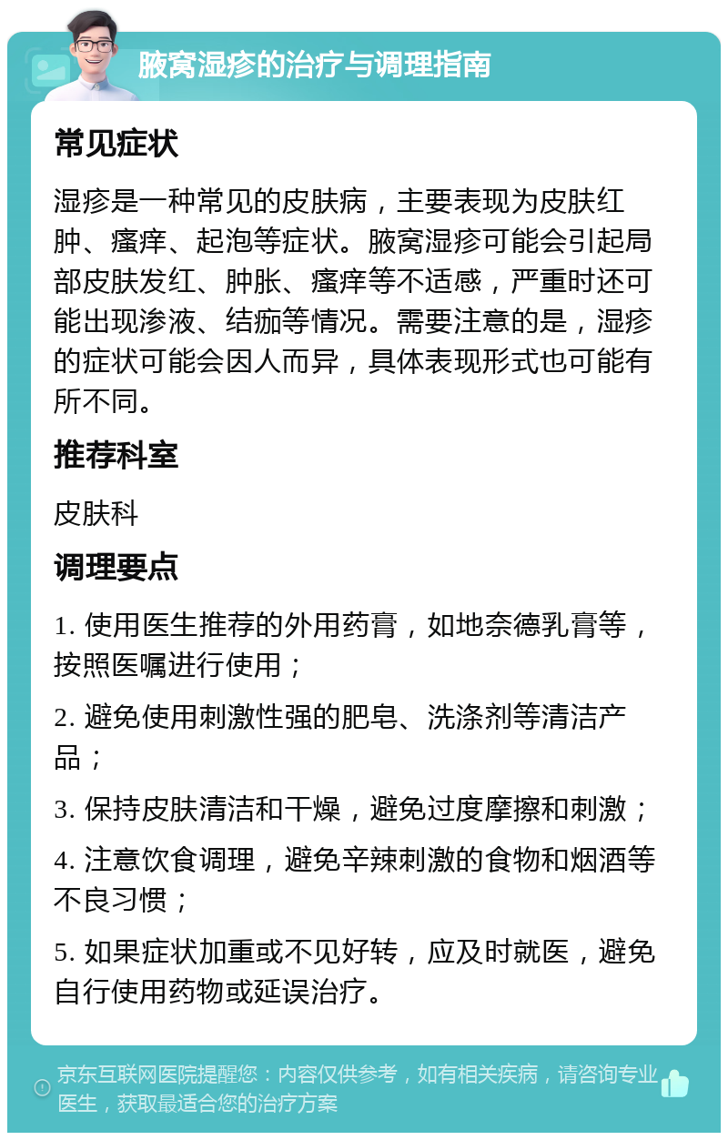 腋窝湿疹的治疗与调理指南 常见症状 湿疹是一种常见的皮肤病，主要表现为皮肤红肿、瘙痒、起泡等症状。腋窝湿疹可能会引起局部皮肤发红、肿胀、瘙痒等不适感，严重时还可能出现渗液、结痂等情况。需要注意的是，湿疹的症状可能会因人而异，具体表现形式也可能有所不同。 推荐科室 皮肤科 调理要点 1. 使用医生推荐的外用药膏，如地奈德乳膏等，按照医嘱进行使用； 2. 避免使用刺激性强的肥皂、洗涤剂等清洁产品； 3. 保持皮肤清洁和干燥，避免过度摩擦和刺激； 4. 注意饮食调理，避免辛辣刺激的食物和烟酒等不良习惯； 5. 如果症状加重或不见好转，应及时就医，避免自行使用药物或延误治疗。