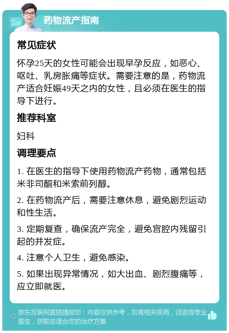 药物流产指南 常见症状 怀孕25天的女性可能会出现早孕反应，如恶心、呕吐、乳房胀痛等症状。需要注意的是，药物流产适合妊娠49天之内的女性，且必须在医生的指导下进行。 推荐科室 妇科 调理要点 1. 在医生的指导下使用药物流产药物，通常包括米非司酮和米索前列醇。 2. 在药物流产后，需要注意休息，避免剧烈运动和性生活。 3. 定期复查，确保流产完全，避免宫腔内残留引起的并发症。 4. 注意个人卫生，避免感染。 5. 如果出现异常情况，如大出血、剧烈腹痛等，应立即就医。