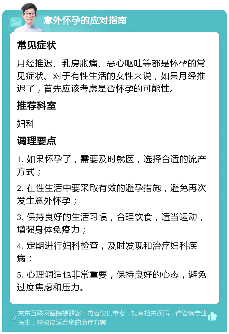 意外怀孕的应对指南 常见症状 月经推迟、乳房胀痛、恶心呕吐等都是怀孕的常见症状。对于有性生活的女性来说，如果月经推迟了，首先应该考虑是否怀孕的可能性。 推荐科室 妇科 调理要点 1. 如果怀孕了，需要及时就医，选择合适的流产方式； 2. 在性生活中要采取有效的避孕措施，避免再次发生意外怀孕； 3. 保持良好的生活习惯，合理饮食，适当运动，增强身体免疫力； 4. 定期进行妇科检查，及时发现和治疗妇科疾病； 5. 心理调适也非常重要，保持良好的心态，避免过度焦虑和压力。