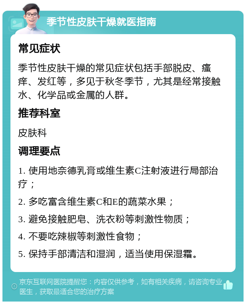 季节性皮肤干燥就医指南 常见症状 季节性皮肤干燥的常见症状包括手部脱皮、瘙痒、发红等，多见于秋冬季节，尤其是经常接触水、化学品或金属的人群。 推荐科室 皮肤科 调理要点 1. 使用地奈德乳膏或维生素C注射液进行局部治疗； 2. 多吃富含维生素C和E的蔬菜水果； 3. 避免接触肥皂、洗衣粉等刺激性物质； 4. 不要吃辣椒等刺激性食物； 5. 保持手部清洁和湿润，适当使用保湿霜。