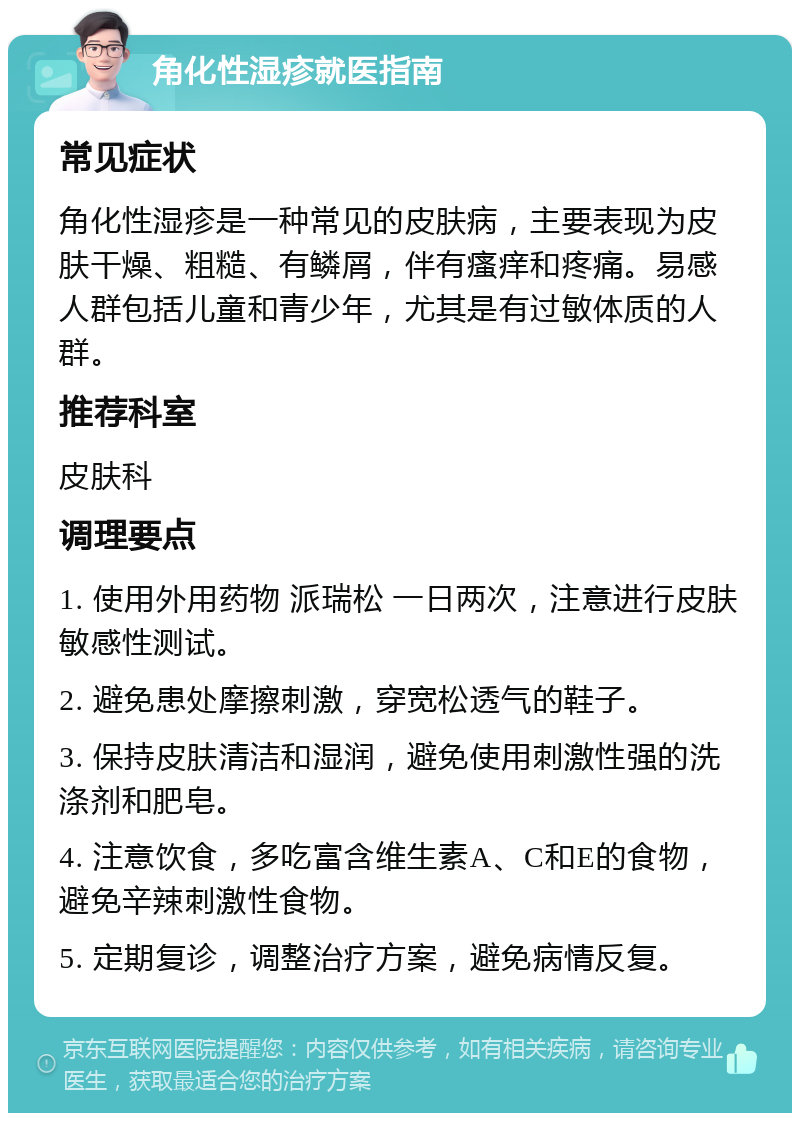 角化性湿疹就医指南 常见症状 角化性湿疹是一种常见的皮肤病，主要表现为皮肤干燥、粗糙、有鳞屑，伴有瘙痒和疼痛。易感人群包括儿童和青少年，尤其是有过敏体质的人群。 推荐科室 皮肤科 调理要点 1. 使用外用药物 派瑞松 一日两次，注意进行皮肤敏感性测试。 2. 避免患处摩擦刺激，穿宽松透气的鞋子。 3. 保持皮肤清洁和湿润，避免使用刺激性强的洗涤剂和肥皂。 4. 注意饮食，多吃富含维生素A、C和E的食物，避免辛辣刺激性食物。 5. 定期复诊，调整治疗方案，避免病情反复。