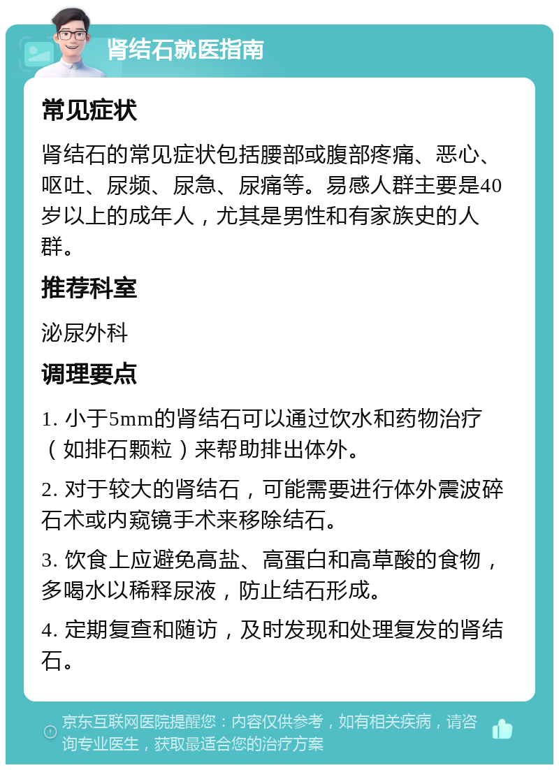 肾结石就医指南 常见症状 肾结石的常见症状包括腰部或腹部疼痛、恶心、呕吐、尿频、尿急、尿痛等。易感人群主要是40岁以上的成年人，尤其是男性和有家族史的人群。 推荐科室 泌尿外科 调理要点 1. 小于5mm的肾结石可以通过饮水和药物治疗（如排石颗粒）来帮助排出体外。 2. 对于较大的肾结石，可能需要进行体外震波碎石术或内窥镜手术来移除结石。 3. 饮食上应避免高盐、高蛋白和高草酸的食物，多喝水以稀释尿液，防止结石形成。 4. 定期复查和随访，及时发现和处理复发的肾结石。