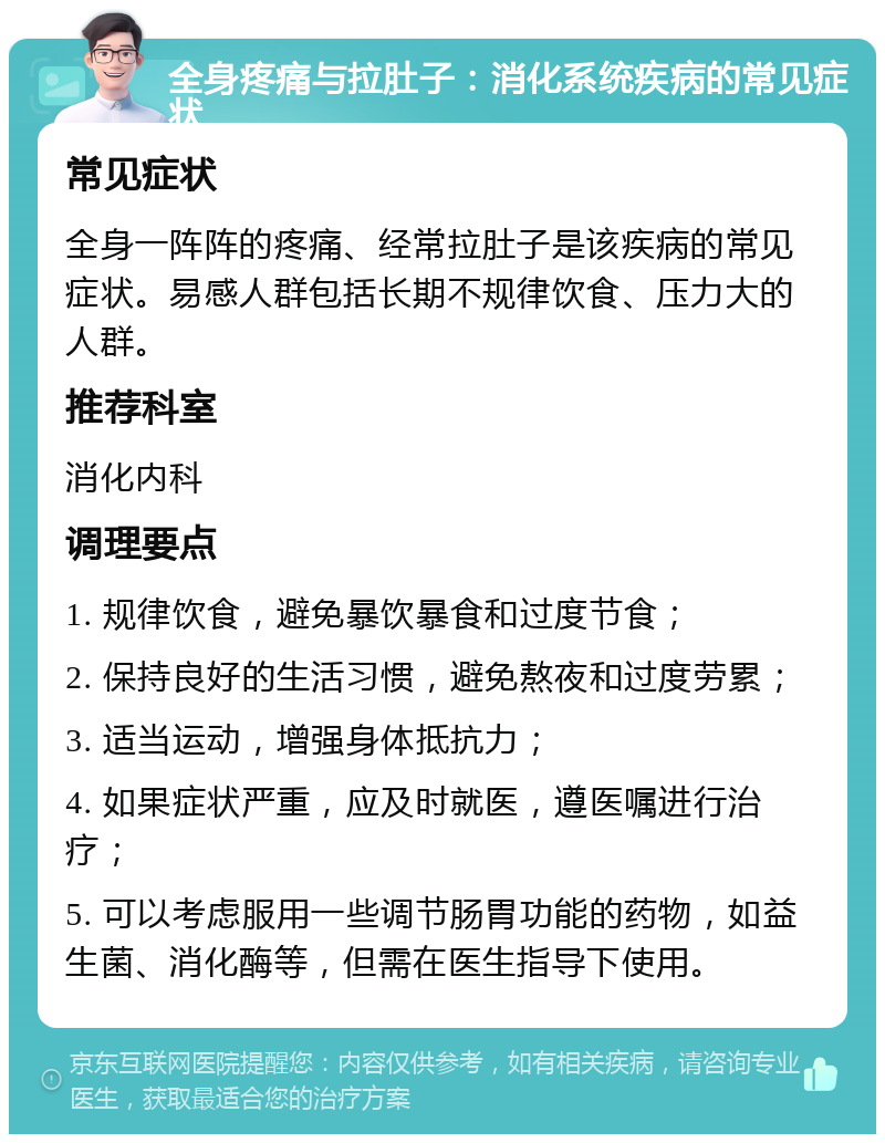 全身疼痛与拉肚子：消化系统疾病的常见症状 常见症状 全身一阵阵的疼痛、经常拉肚子是该疾病的常见症状。易感人群包括长期不规律饮食、压力大的人群。 推荐科室 消化内科 调理要点 1. 规律饮食，避免暴饮暴食和过度节食； 2. 保持良好的生活习惯，避免熬夜和过度劳累； 3. 适当运动，增强身体抵抗力； 4. 如果症状严重，应及时就医，遵医嘱进行治疗； 5. 可以考虑服用一些调节肠胃功能的药物，如益生菌、消化酶等，但需在医生指导下使用。