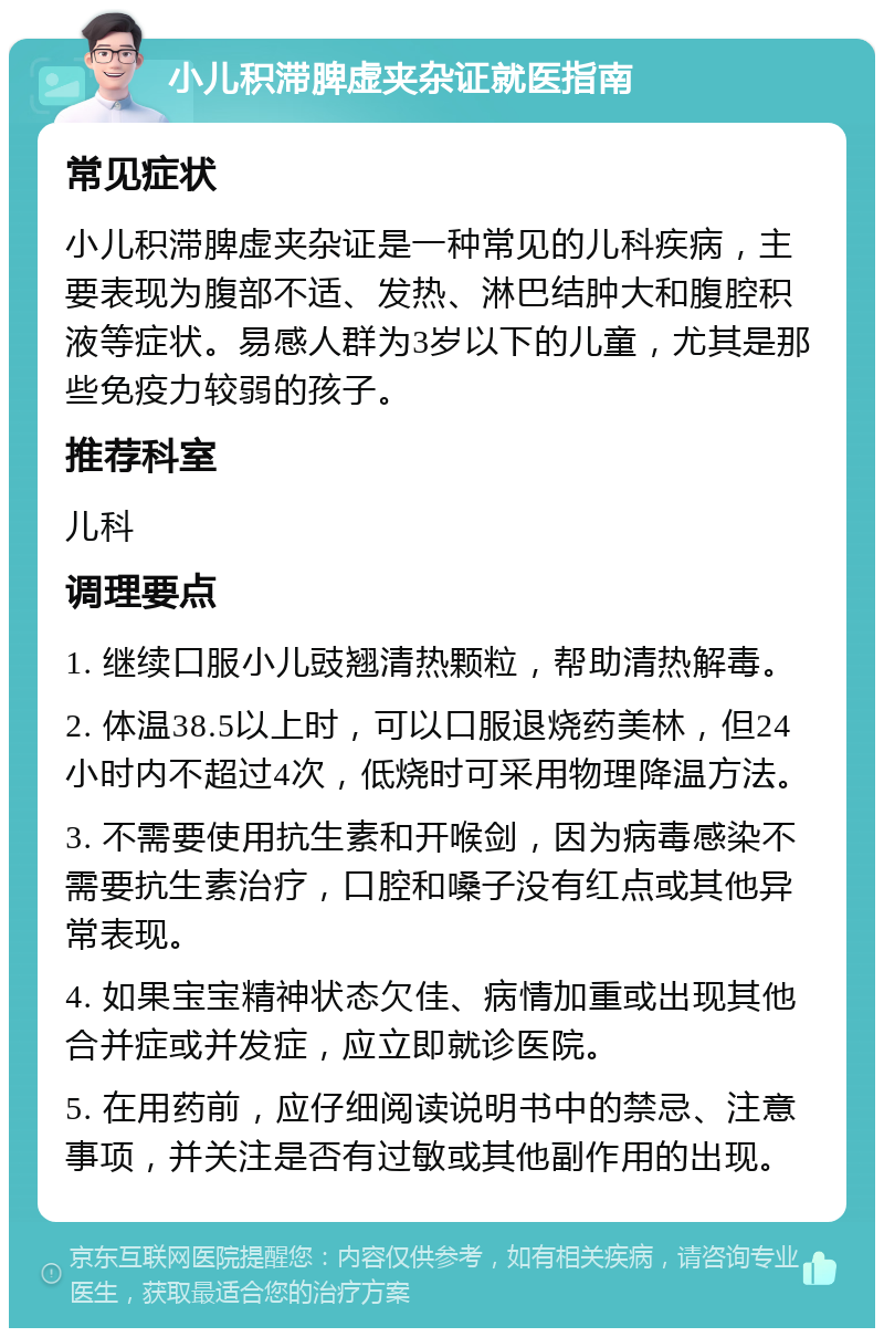 小儿积滞脾虚夹杂证就医指南 常见症状 小儿积滞脾虚夹杂证是一种常见的儿科疾病，主要表现为腹部不适、发热、淋巴结肿大和腹腔积液等症状。易感人群为3岁以下的儿童，尤其是那些免疫力较弱的孩子。 推荐科室 儿科 调理要点 1. 继续口服小儿豉翘清热颗粒，帮助清热解毒。 2. 体温38.5以上时，可以口服退烧药美林，但24小时内不超过4次，低烧时可采用物理降温方法。 3. 不需要使用抗生素和开喉剑，因为病毒感染不需要抗生素治疗，口腔和嗓子没有红点或其他异常表现。 4. 如果宝宝精神状态欠佳、病情加重或出现其他合并症或并发症，应立即就诊医院。 5. 在用药前，应仔细阅读说明书中的禁忌、注意事项，并关注是否有过敏或其他副作用的出现。