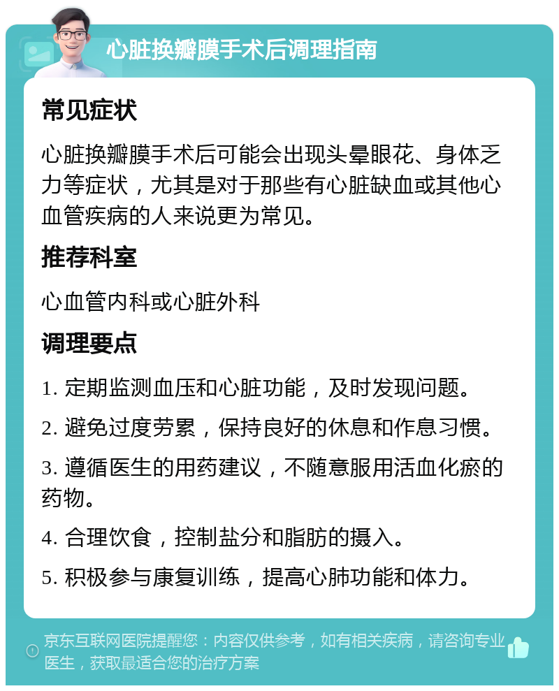 心脏换瓣膜手术后调理指南 常见症状 心脏换瓣膜手术后可能会出现头晕眼花、身体乏力等症状，尤其是对于那些有心脏缺血或其他心血管疾病的人来说更为常见。 推荐科室 心血管内科或心脏外科 调理要点 1. 定期监测血压和心脏功能，及时发现问题。 2. 避免过度劳累，保持良好的休息和作息习惯。 3. 遵循医生的用药建议，不随意服用活血化瘀的药物。 4. 合理饮食，控制盐分和脂肪的摄入。 5. 积极参与康复训练，提高心肺功能和体力。