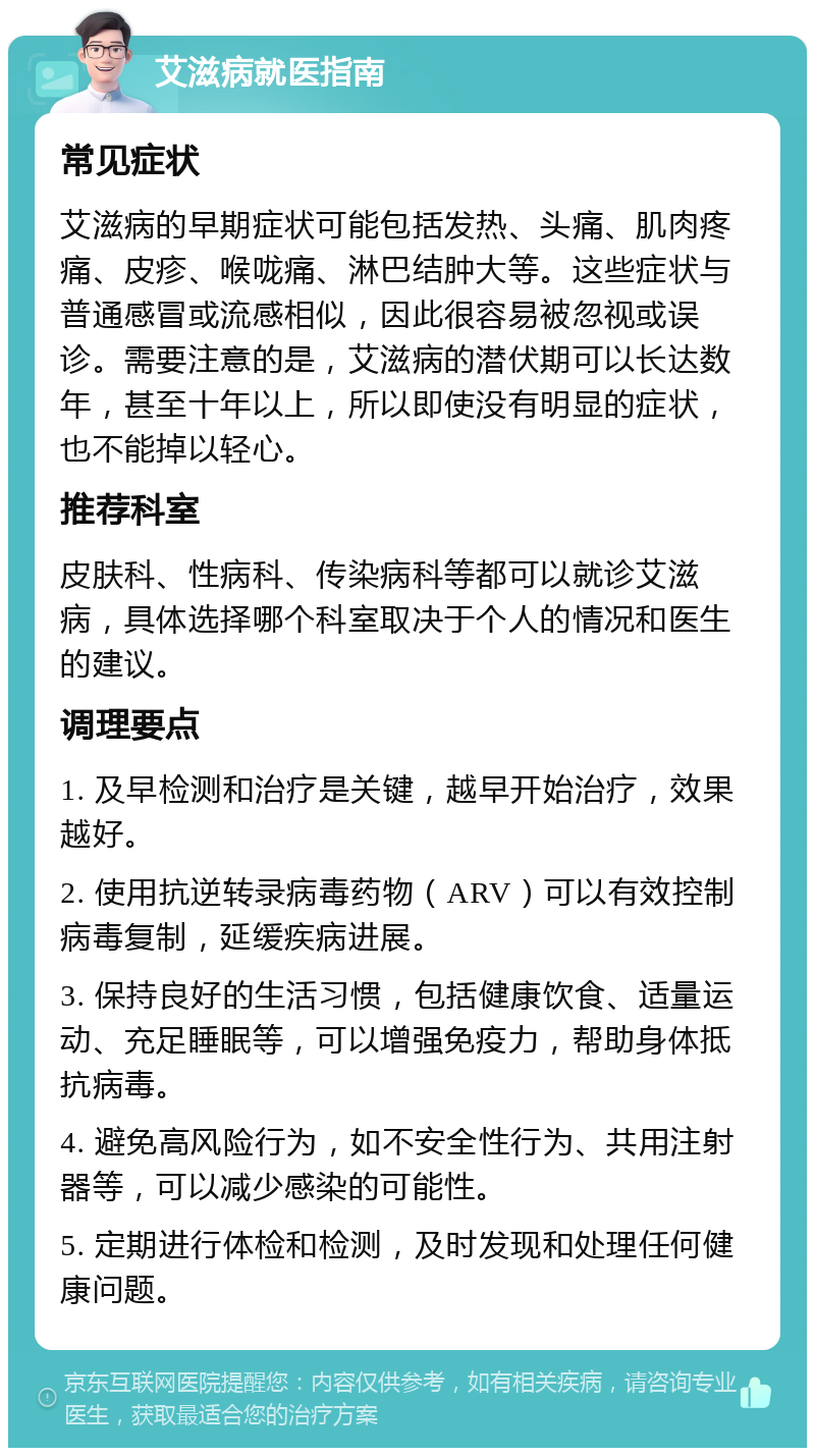 艾滋病就医指南 常见症状 艾滋病的早期症状可能包括发热、头痛、肌肉疼痛、皮疹、喉咙痛、淋巴结肿大等。这些症状与普通感冒或流感相似，因此很容易被忽视或误诊。需要注意的是，艾滋病的潜伏期可以长达数年，甚至十年以上，所以即使没有明显的症状，也不能掉以轻心。 推荐科室 皮肤科、性病科、传染病科等都可以就诊艾滋病，具体选择哪个科室取决于个人的情况和医生的建议。 调理要点 1. 及早检测和治疗是关键，越早开始治疗，效果越好。 2. 使用抗逆转录病毒药物（ARV）可以有效控制病毒复制，延缓疾病进展。 3. 保持良好的生活习惯，包括健康饮食、适量运动、充足睡眠等，可以增强免疫力，帮助身体抵抗病毒。 4. 避免高风险行为，如不安全性行为、共用注射器等，可以减少感染的可能性。 5. 定期进行体检和检测，及时发现和处理任何健康问题。