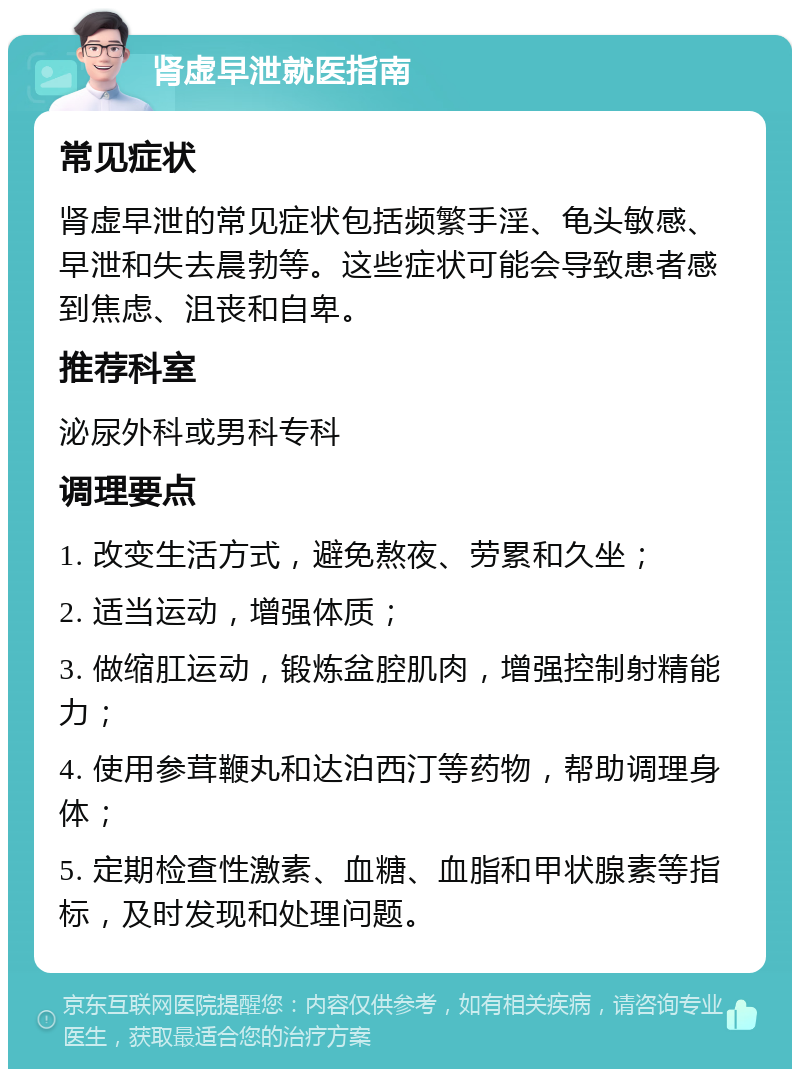 肾虚早泄就医指南 常见症状 肾虚早泄的常见症状包括频繁手淫、龟头敏感、早泄和失去晨勃等。这些症状可能会导致患者感到焦虑、沮丧和自卑。 推荐科室 泌尿外科或男科专科 调理要点 1. 改变生活方式，避免熬夜、劳累和久坐； 2. 适当运动，增强体质； 3. 做缩肛运动，锻炼盆腔肌肉，增强控制射精能力； 4. 使用参茸鞭丸和达泊西汀等药物，帮助调理身体； 5. 定期检查性激素、血糖、血脂和甲状腺素等指标，及时发现和处理问题。