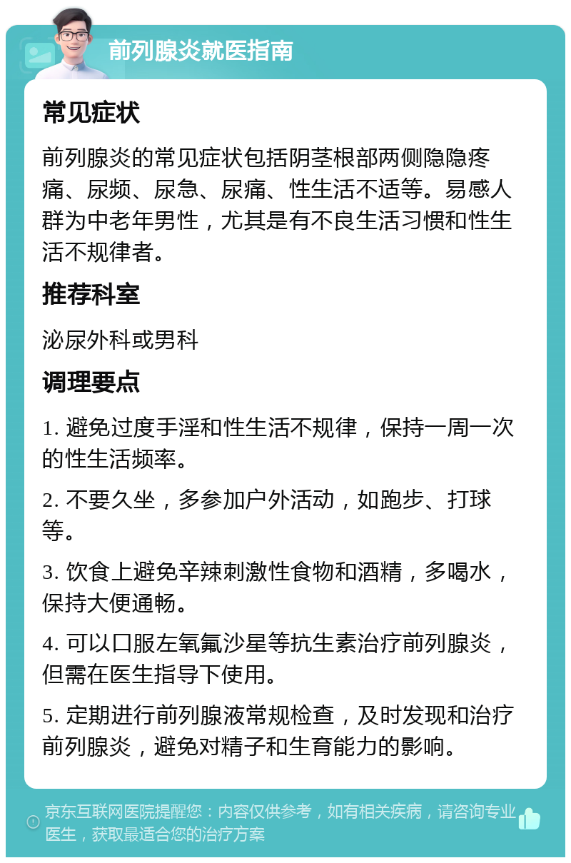 前列腺炎就医指南 常见症状 前列腺炎的常见症状包括阴茎根部两侧隐隐疼痛、尿频、尿急、尿痛、性生活不适等。易感人群为中老年男性，尤其是有不良生活习惯和性生活不规律者。 推荐科室 泌尿外科或男科 调理要点 1. 避免过度手淫和性生活不规律，保持一周一次的性生活频率。 2. 不要久坐，多参加户外活动，如跑步、打球等。 3. 饮食上避免辛辣刺激性食物和酒精，多喝水，保持大便通畅。 4. 可以口服左氧氟沙星等抗生素治疗前列腺炎，但需在医生指导下使用。 5. 定期进行前列腺液常规检查，及时发现和治疗前列腺炎，避免对精子和生育能力的影响。