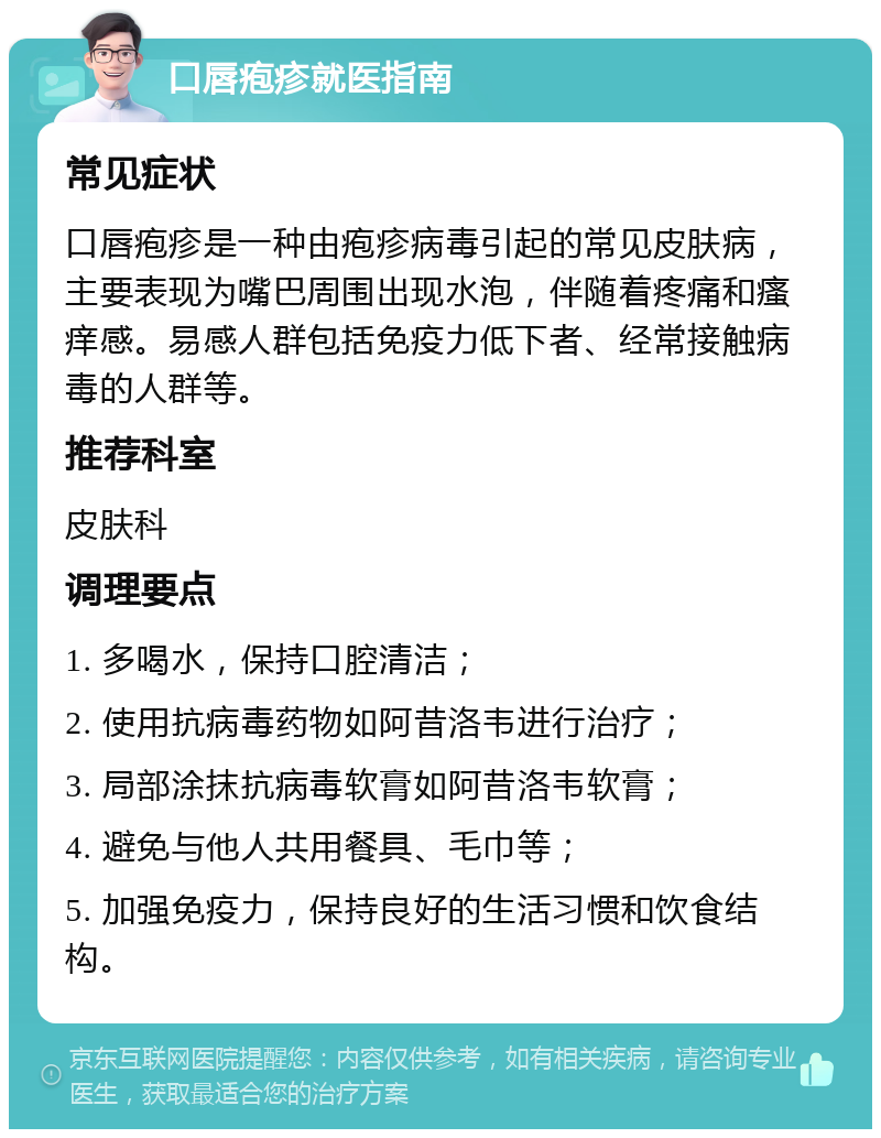 口唇疱疹就医指南 常见症状 口唇疱疹是一种由疱疹病毒引起的常见皮肤病，主要表现为嘴巴周围出现水泡，伴随着疼痛和瘙痒感。易感人群包括免疫力低下者、经常接触病毒的人群等。 推荐科室 皮肤科 调理要点 1. 多喝水，保持口腔清洁； 2. 使用抗病毒药物如阿昔洛韦进行治疗； 3. 局部涂抹抗病毒软膏如阿昔洛韦软膏； 4. 避免与他人共用餐具、毛巾等； 5. 加强免疫力，保持良好的生活习惯和饮食结构。