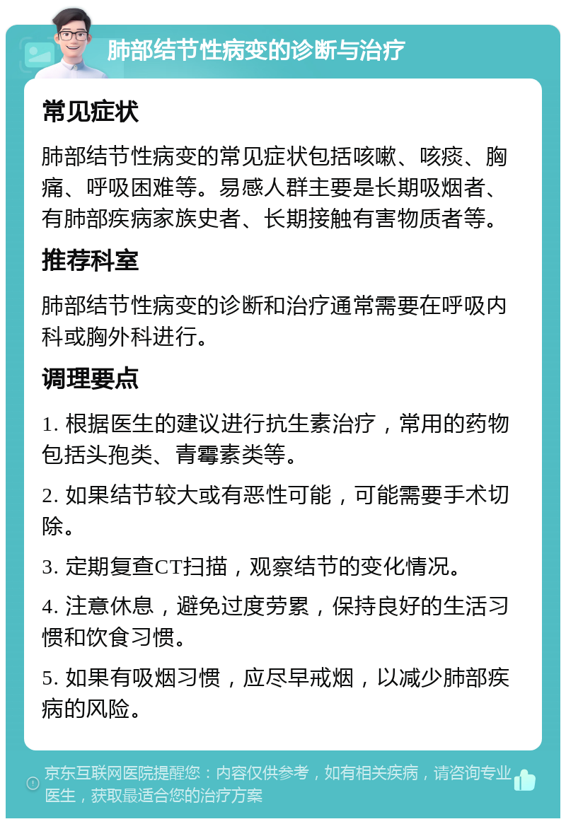 肺部结节性病变的诊断与治疗 常见症状 肺部结节性病变的常见症状包括咳嗽、咳痰、胸痛、呼吸困难等。易感人群主要是长期吸烟者、有肺部疾病家族史者、长期接触有害物质者等。 推荐科室 肺部结节性病变的诊断和治疗通常需要在呼吸内科或胸外科进行。 调理要点 1. 根据医生的建议进行抗生素治疗，常用的药物包括头孢类、青霉素类等。 2. 如果结节较大或有恶性可能，可能需要手术切除。 3. 定期复查CT扫描，观察结节的变化情况。 4. 注意休息，避免过度劳累，保持良好的生活习惯和饮食习惯。 5. 如果有吸烟习惯，应尽早戒烟，以减少肺部疾病的风险。