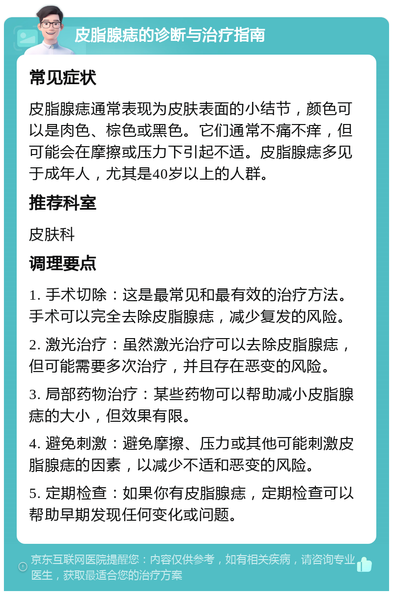 皮脂腺痣的诊断与治疗指南 常见症状 皮脂腺痣通常表现为皮肤表面的小结节，颜色可以是肉色、棕色或黑色。它们通常不痛不痒，但可能会在摩擦或压力下引起不适。皮脂腺痣多见于成年人，尤其是40岁以上的人群。 推荐科室 皮肤科 调理要点 1. 手术切除：这是最常见和最有效的治疗方法。手术可以完全去除皮脂腺痣，减少复发的风险。 2. 激光治疗：虽然激光治疗可以去除皮脂腺痣，但可能需要多次治疗，并且存在恶变的风险。 3. 局部药物治疗：某些药物可以帮助减小皮脂腺痣的大小，但效果有限。 4. 避免刺激：避免摩擦、压力或其他可能刺激皮脂腺痣的因素，以减少不适和恶变的风险。 5. 定期检查：如果你有皮脂腺痣，定期检查可以帮助早期发现任何变化或问题。