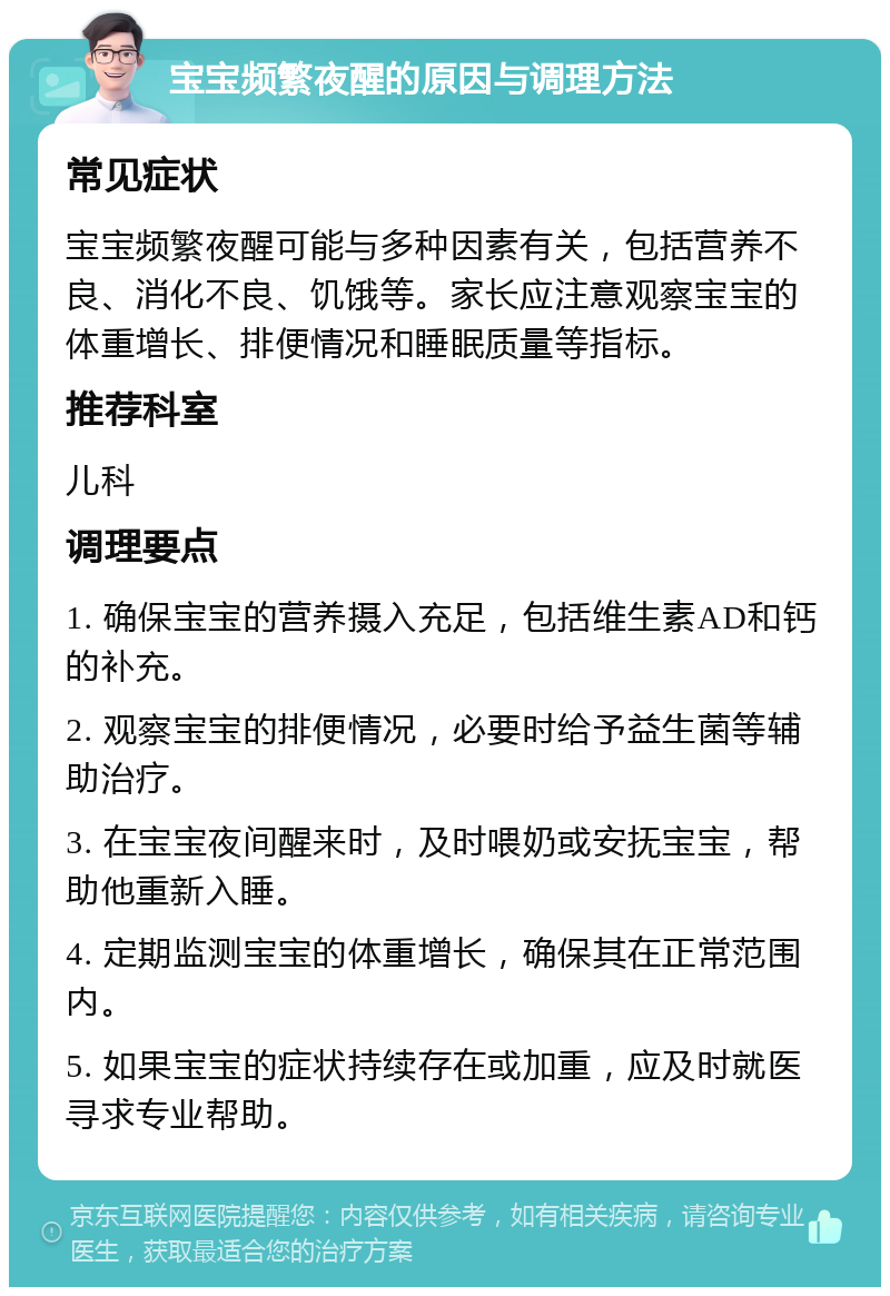 宝宝频繁夜醒的原因与调理方法 常见症状 宝宝频繁夜醒可能与多种因素有关，包括营养不良、消化不良、饥饿等。家长应注意观察宝宝的体重增长、排便情况和睡眠质量等指标。 推荐科室 儿科 调理要点 1. 确保宝宝的营养摄入充足，包括维生素AD和钙的补充。 2. 观察宝宝的排便情况，必要时给予益生菌等辅助治疗。 3. 在宝宝夜间醒来时，及时喂奶或安抚宝宝，帮助他重新入睡。 4. 定期监测宝宝的体重增长，确保其在正常范围内。 5. 如果宝宝的症状持续存在或加重，应及时就医寻求专业帮助。