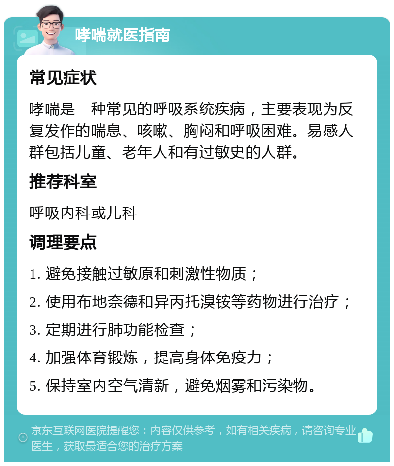 哮喘就医指南 常见症状 哮喘是一种常见的呼吸系统疾病，主要表现为反复发作的喘息、咳嗽、胸闷和呼吸困难。易感人群包括儿童、老年人和有过敏史的人群。 推荐科室 呼吸内科或儿科 调理要点 1. 避免接触过敏原和刺激性物质； 2. 使用布地奈德和异丙托溴铵等药物进行治疗； 3. 定期进行肺功能检查； 4. 加强体育锻炼，提高身体免疫力； 5. 保持室内空气清新，避免烟雾和污染物。