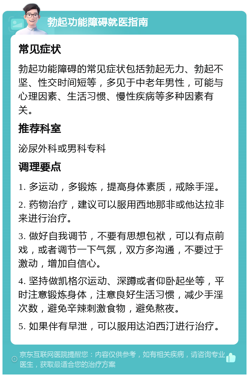 勃起功能障碍就医指南 常见症状 勃起功能障碍的常见症状包括勃起无力、勃起不坚、性交时间短等，多见于中老年男性，可能与心理因素、生活习惯、慢性疾病等多种因素有关。 推荐科室 泌尿外科或男科专科 调理要点 1. 多运动，多锻炼，提高身体素质，戒除手淫。 2. 药物治疗，建议可以服用西地那非或他达拉非来进行治疗。 3. 做好自我调节，不要有思想包袱，可以有点前戏，或者调节一下气氛，双方多沟通，不要过于激动，增加自信心。 4. 坚持做凯格尔运动、深蹲或者仰卧起坐等，平时注意锻炼身体，注意良好生活习惯，减少手淫次数，避免辛辣刺激食物，避免熬夜。 5. 如果伴有早泄，可以服用达泊西汀进行治疗。