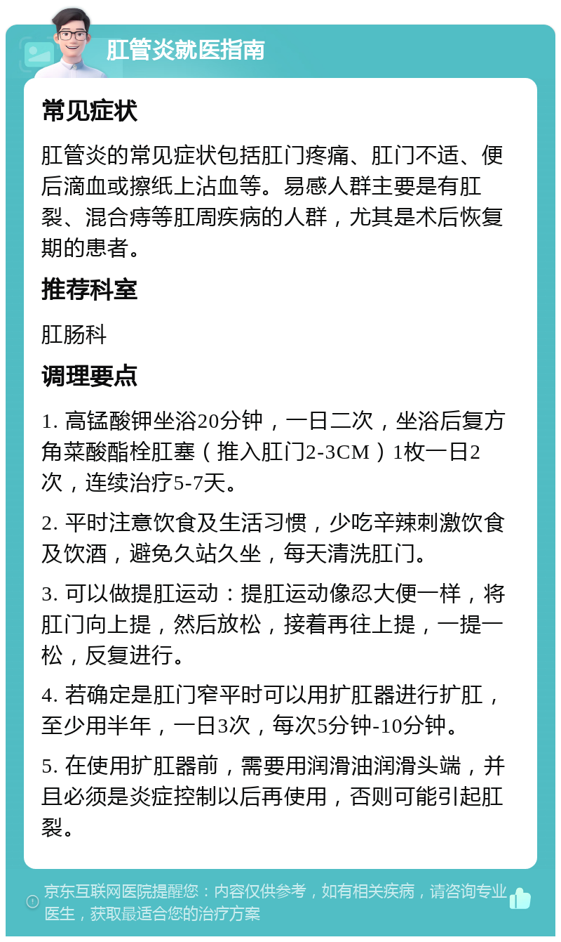 肛管炎就医指南 常见症状 肛管炎的常见症状包括肛门疼痛、肛门不适、便后滴血或擦纸上沾血等。易感人群主要是有肛裂、混合痔等肛周疾病的人群，尤其是术后恢复期的患者。 推荐科室 肛肠科 调理要点 1. 高锰酸钾坐浴20分钟，一日二次，坐浴后复方角菜酸酯栓肛塞（推入肛门2-3CM）1枚一日2次，连续治疗5-7天。 2. 平时注意饮食及生活习惯，少吃辛辣刺激饮食及饮酒，避免久站久坐，每天清洗肛门。 3. 可以做提肛运动：提肛运动像忍大便一样，将肛门向上提，然后放松，接着再往上提，一提一松，反复进行。 4. 若确定是肛门窄平时可以用扩肛器进行扩肛，至少用半年，一日3次，每次5分钟-10分钟。 5. 在使用扩肛器前，需要用润滑油润滑头端，并且必须是炎症控制以后再使用，否则可能引起肛裂。