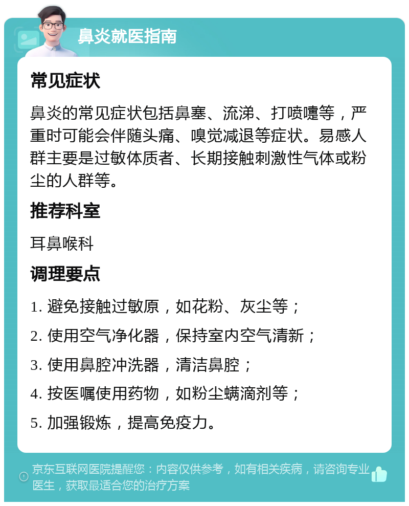 鼻炎就医指南 常见症状 鼻炎的常见症状包括鼻塞、流涕、打喷嚏等，严重时可能会伴随头痛、嗅觉减退等症状。易感人群主要是过敏体质者、长期接触刺激性气体或粉尘的人群等。 推荐科室 耳鼻喉科 调理要点 1. 避免接触过敏原，如花粉、灰尘等； 2. 使用空气净化器，保持室内空气清新； 3. 使用鼻腔冲洗器，清洁鼻腔； 4. 按医嘱使用药物，如粉尘螨滴剂等； 5. 加强锻炼，提高免疫力。