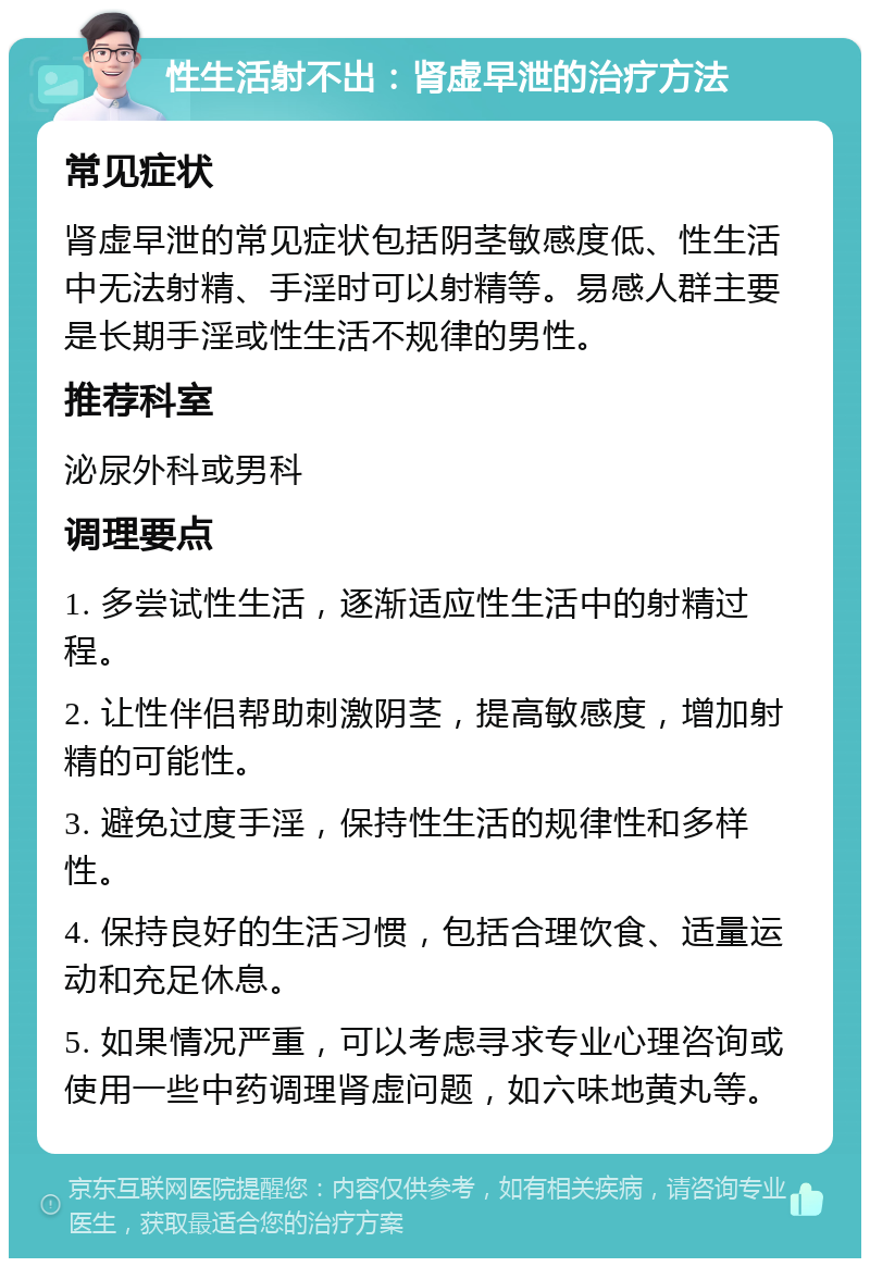 性生活射不出：肾虚早泄的治疗方法 常见症状 肾虚早泄的常见症状包括阴茎敏感度低、性生活中无法射精、手淫时可以射精等。易感人群主要是长期手淫或性生活不规律的男性。 推荐科室 泌尿外科或男科 调理要点 1. 多尝试性生活，逐渐适应性生活中的射精过程。 2. 让性伴侣帮助刺激阴茎，提高敏感度，增加射精的可能性。 3. 避免过度手淫，保持性生活的规律性和多样性。 4. 保持良好的生活习惯，包括合理饮食、适量运动和充足休息。 5. 如果情况严重，可以考虑寻求专业心理咨询或使用一些中药调理肾虚问题，如六味地黄丸等。