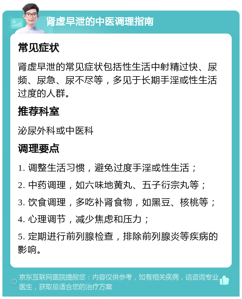 肾虚早泄的中医调理指南 常见症状 肾虚早泄的常见症状包括性生活中射精过快、尿频、尿急、尿不尽等，多见于长期手淫或性生活过度的人群。 推荐科室 泌尿外科或中医科 调理要点 1. 调整生活习惯，避免过度手淫或性生活； 2. 中药调理，如六味地黄丸、五子衍宗丸等； 3. 饮食调理，多吃补肾食物，如黑豆、核桃等； 4. 心理调节，减少焦虑和压力； 5. 定期进行前列腺检查，排除前列腺炎等疾病的影响。