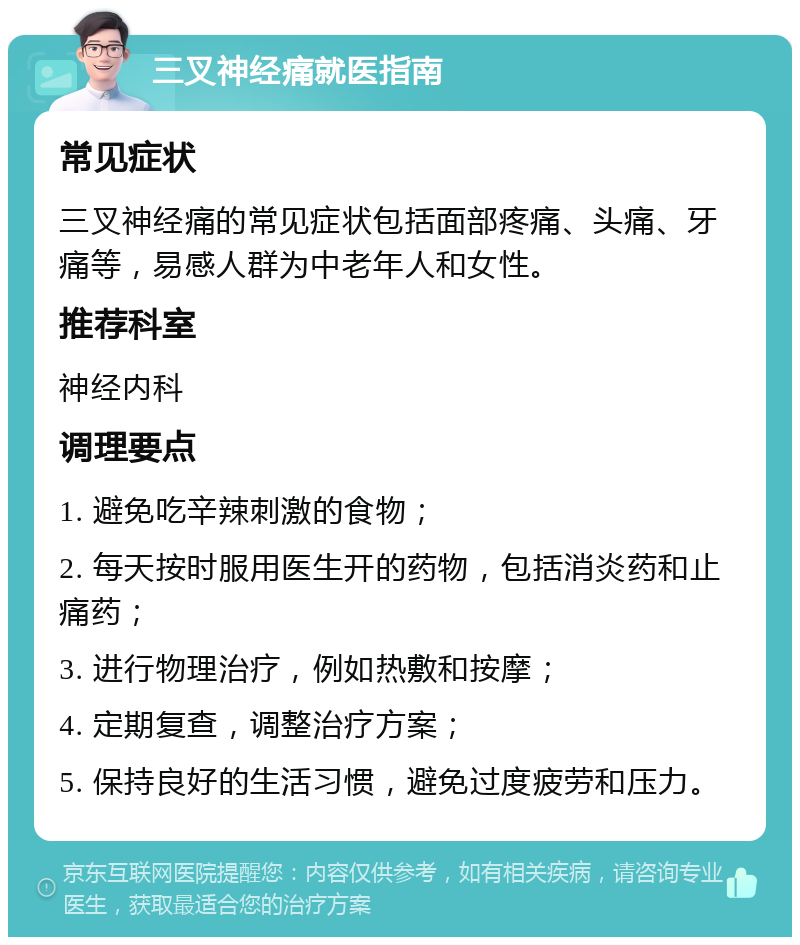 三叉神经痛就医指南 常见症状 三叉神经痛的常见症状包括面部疼痛、头痛、牙痛等，易感人群为中老年人和女性。 推荐科室 神经内科 调理要点 1. 避免吃辛辣刺激的食物； 2. 每天按时服用医生开的药物，包括消炎药和止痛药； 3. 进行物理治疗，例如热敷和按摩； 4. 定期复查，调整治疗方案； 5. 保持良好的生活习惯，避免过度疲劳和压力。