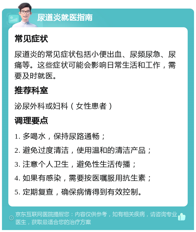 尿道炎就医指南 常见症状 尿道炎的常见症状包括小便出血、尿频尿急、尿痛等。这些症状可能会影响日常生活和工作，需要及时就医。 推荐科室 泌尿外科或妇科（女性患者） 调理要点 1. 多喝水，保持尿路通畅； 2. 避免过度清洁，使用温和的清洁产品； 3. 注意个人卫生，避免性生活传播； 4. 如果有感染，需要按医嘱服用抗生素； 5. 定期复查，确保病情得到有效控制。