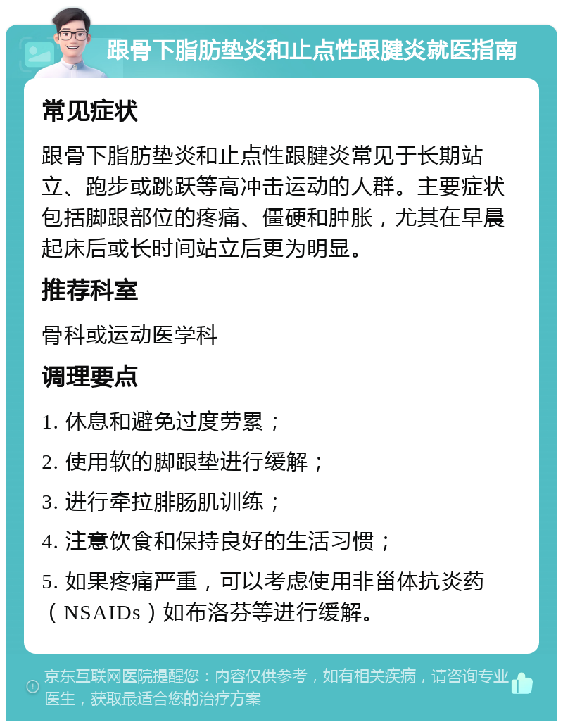 跟骨下脂肪垫炎和止点性跟腱炎就医指南 常见症状 跟骨下脂肪垫炎和止点性跟腱炎常见于长期站立、跑步或跳跃等高冲击运动的人群。主要症状包括脚跟部位的疼痛、僵硬和肿胀，尤其在早晨起床后或长时间站立后更为明显。 推荐科室 骨科或运动医学科 调理要点 1. 休息和避免过度劳累； 2. 使用软的脚跟垫进行缓解； 3. 进行牵拉腓肠肌训练； 4. 注意饮食和保持良好的生活习惯； 5. 如果疼痛严重，可以考虑使用非甾体抗炎药（NSAIDs）如布洛芬等进行缓解。