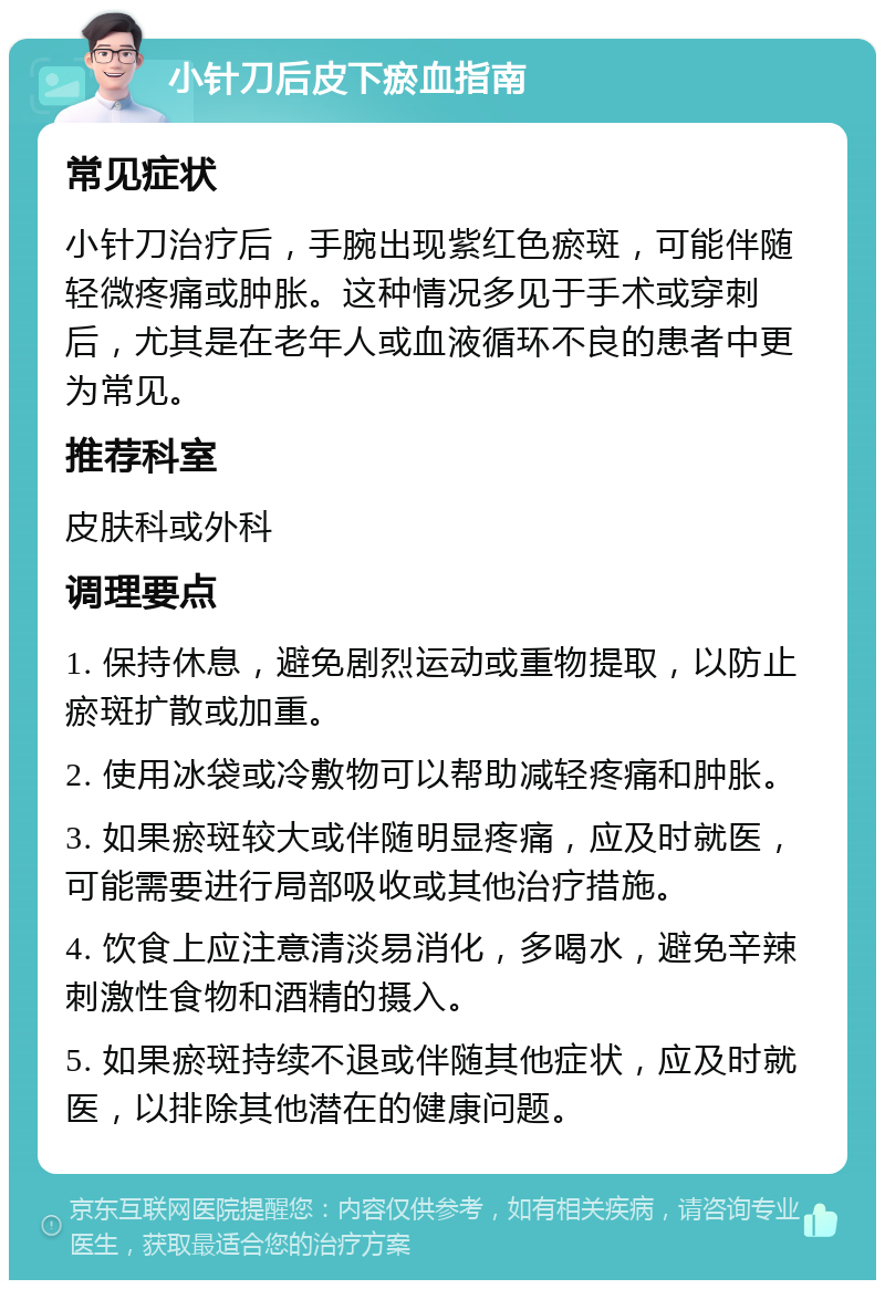 小针刀后皮下瘀血指南 常见症状 小针刀治疗后，手腕出现紫红色瘀斑，可能伴随轻微疼痛或肿胀。这种情况多见于手术或穿刺后，尤其是在老年人或血液循环不良的患者中更为常见。 推荐科室 皮肤科或外科 调理要点 1. 保持休息，避免剧烈运动或重物提取，以防止瘀斑扩散或加重。 2. 使用冰袋或冷敷物可以帮助减轻疼痛和肿胀。 3. 如果瘀斑较大或伴随明显疼痛，应及时就医，可能需要进行局部吸收或其他治疗措施。 4. 饮食上应注意清淡易消化，多喝水，避免辛辣刺激性食物和酒精的摄入。 5. 如果瘀斑持续不退或伴随其他症状，应及时就医，以排除其他潜在的健康问题。