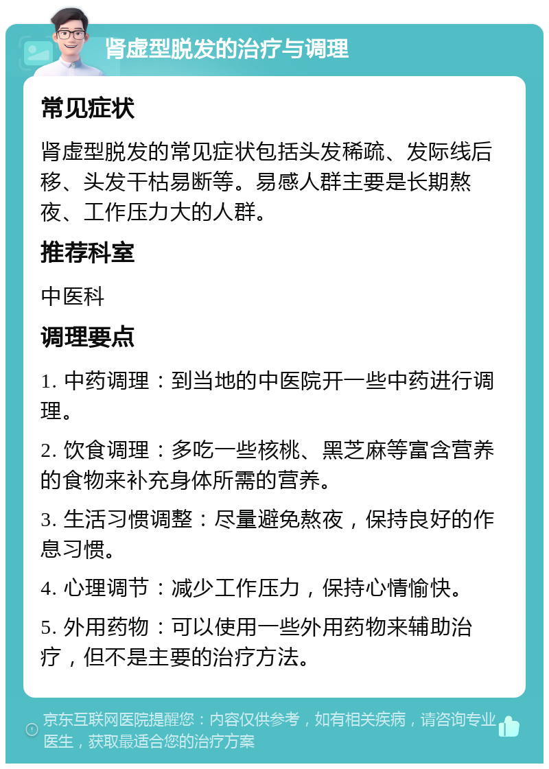 肾虚型脱发的治疗与调理 常见症状 肾虚型脱发的常见症状包括头发稀疏、发际线后移、头发干枯易断等。易感人群主要是长期熬夜、工作压力大的人群。 推荐科室 中医科 调理要点 1. 中药调理：到当地的中医院开一些中药进行调理。 2. 饮食调理：多吃一些核桃、黑芝麻等富含营养的食物来补充身体所需的营养。 3. 生活习惯调整：尽量避免熬夜，保持良好的作息习惯。 4. 心理调节：减少工作压力，保持心情愉快。 5. 外用药物：可以使用一些外用药物来辅助治疗，但不是主要的治疗方法。