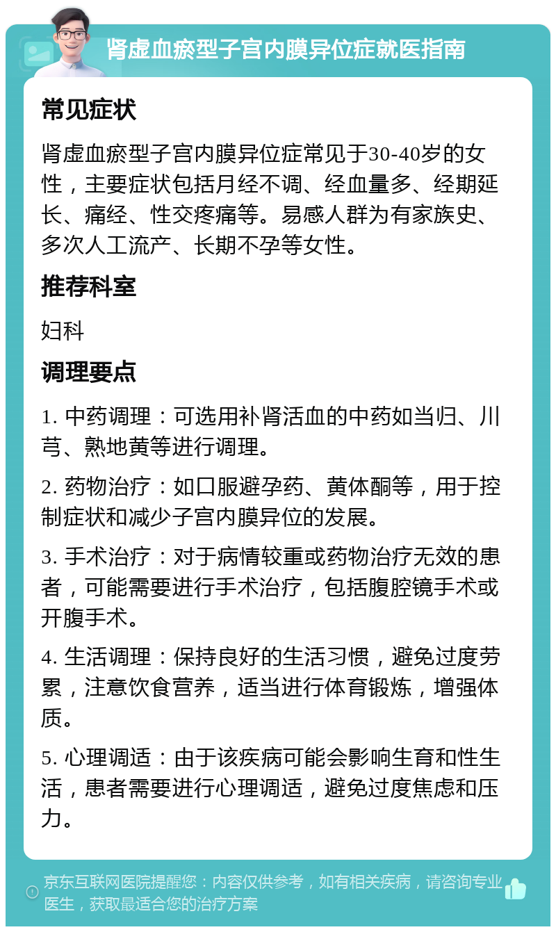 肾虚血瘀型子宫内膜异位症就医指南 常见症状 肾虚血瘀型子宫内膜异位症常见于30-40岁的女性，主要症状包括月经不调、经血量多、经期延长、痛经、性交疼痛等。易感人群为有家族史、多次人工流产、长期不孕等女性。 推荐科室 妇科 调理要点 1. 中药调理：可选用补肾活血的中药如当归、川芎、熟地黄等进行调理。 2. 药物治疗：如口服避孕药、黄体酮等，用于控制症状和减少子宫内膜异位的发展。 3. 手术治疗：对于病情较重或药物治疗无效的患者，可能需要进行手术治疗，包括腹腔镜手术或开腹手术。 4. 生活调理：保持良好的生活习惯，避免过度劳累，注意饮食营养，适当进行体育锻炼，增强体质。 5. 心理调适：由于该疾病可能会影响生育和性生活，患者需要进行心理调适，避免过度焦虑和压力。