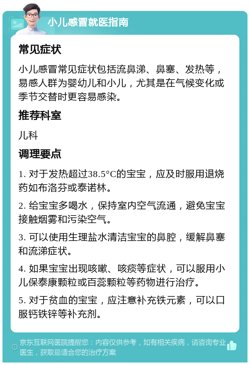 小儿感冒就医指南 常见症状 小儿感冒常见症状包括流鼻涕、鼻塞、发热等，易感人群为婴幼儿和小儿，尤其是在气候变化或季节交替时更容易感染。 推荐科室 儿科 调理要点 1. 对于发热超过38.5°C的宝宝，应及时服用退烧药如布洛芬或泰诺林。 2. 给宝宝多喝水，保持室内空气流通，避免宝宝接触烟雾和污染空气。 3. 可以使用生理盐水清洁宝宝的鼻腔，缓解鼻塞和流涕症状。 4. 如果宝宝出现咳嗽、咳痰等症状，可以服用小儿保泰康颗粒或百蕊颗粒等药物进行治疗。 5. 对于贫血的宝宝，应注意补充铁元素，可以口服钙铁锌等补充剂。