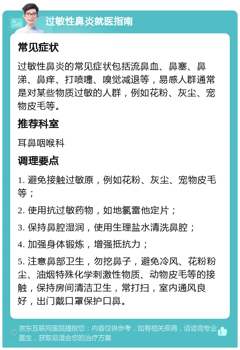 过敏性鼻炎就医指南 常见症状 过敏性鼻炎的常见症状包括流鼻血、鼻塞、鼻涕、鼻痒、打喷嚏、嗅觉减退等，易感人群通常是对某些物质过敏的人群，例如花粉、灰尘、宠物皮毛等。 推荐科室 耳鼻咽喉科 调理要点 1. 避免接触过敏原，例如花粉、灰尘、宠物皮毛等； 2. 使用抗过敏药物，如地氯雷他定片； 3. 保持鼻腔湿润，使用生理盐水清洗鼻腔； 4. 加强身体锻炼，增强抵抗力； 5. 注意鼻部卫生，勿挖鼻子，避免冷风、花粉粉尘、油烟特殊化学刺激性物质、动物皮毛等的接触，保持房间清洁卫生，常打扫，室内通风良好，出门戴口罩保护口鼻。