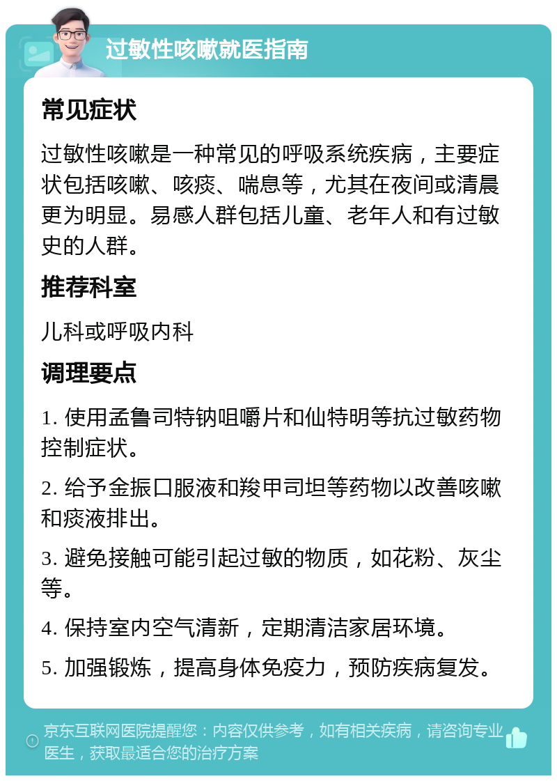 过敏性咳嗽就医指南 常见症状 过敏性咳嗽是一种常见的呼吸系统疾病，主要症状包括咳嗽、咳痰、喘息等，尤其在夜间或清晨更为明显。易感人群包括儿童、老年人和有过敏史的人群。 推荐科室 儿科或呼吸内科 调理要点 1. 使用孟鲁司特钠咀嚼片和仙特明等抗过敏药物控制症状。 2. 给予金振口服液和羧甲司坦等药物以改善咳嗽和痰液排出。 3. 避免接触可能引起过敏的物质，如花粉、灰尘等。 4. 保持室内空气清新，定期清洁家居环境。 5. 加强锻炼，提高身体免疫力，预防疾病复发。