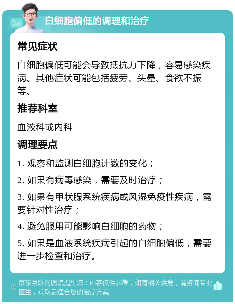 白细胞偏低的调理和治疗 常见症状 白细胞偏低可能会导致抵抗力下降，容易感染疾病。其他症状可能包括疲劳、头晕、食欲不振等。 推荐科室 血液科或内科 调理要点 1. 观察和监测白细胞计数的变化； 2. 如果有病毒感染，需要及时治疗； 3. 如果有甲状腺系统疾病或风湿免疫性疾病，需要针对性治疗； 4. 避免服用可能影响白细胞的药物； 5. 如果是血液系统疾病引起的白细胞偏低，需要进一步检查和治疗。