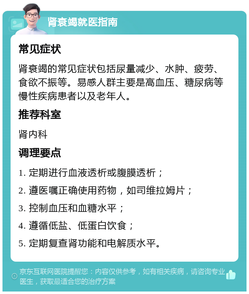 肾衰竭就医指南 常见症状 肾衰竭的常见症状包括尿量减少、水肿、疲劳、食欲不振等。易感人群主要是高血压、糖尿病等慢性疾病患者以及老年人。 推荐科室 肾内科 调理要点 1. 定期进行血液透析或腹膜透析； 2. 遵医嘱正确使用药物，如司维拉姆片； 3. 控制血压和血糖水平； 4. 遵循低盐、低蛋白饮食； 5. 定期复查肾功能和电解质水平。