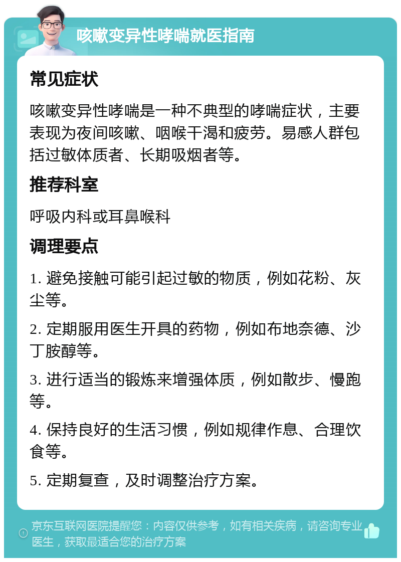 咳嗽变异性哮喘就医指南 常见症状 咳嗽变异性哮喘是一种不典型的哮喘症状，主要表现为夜间咳嗽、咽喉干渴和疲劳。易感人群包括过敏体质者、长期吸烟者等。 推荐科室 呼吸内科或耳鼻喉科 调理要点 1. 避免接触可能引起过敏的物质，例如花粉、灰尘等。 2. 定期服用医生开具的药物，例如布地奈德、沙丁胺醇等。 3. 进行适当的锻炼来增强体质，例如散步、慢跑等。 4. 保持良好的生活习惯，例如规律作息、合理饮食等。 5. 定期复查，及时调整治疗方案。