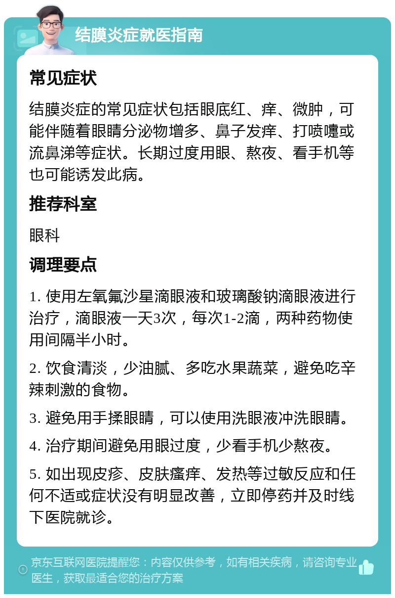 结膜炎症就医指南 常见症状 结膜炎症的常见症状包括眼底红、痒、微肿，可能伴随着眼睛分泌物增多、鼻子发痒、打喷嚏或流鼻涕等症状。长期过度用眼、熬夜、看手机等也可能诱发此病。 推荐科室 眼科 调理要点 1. 使用左氧氟沙星滴眼液和玻璃酸钠滴眼液进行治疗，滴眼液一天3次，每次1-2滴，两种药物使用间隔半小时。 2. 饮食清淡，少油腻、多吃水果蔬菜，避免吃辛辣刺激的食物。 3. 避免用手揉眼睛，可以使用洗眼液冲洗眼睛。 4. 治疗期间避免用眼过度，少看手机少熬夜。 5. 如出现皮疹、皮肤瘙痒、发热等过敏反应和任何不适或症状没有明显改善，立即停药并及时线下医院就诊。