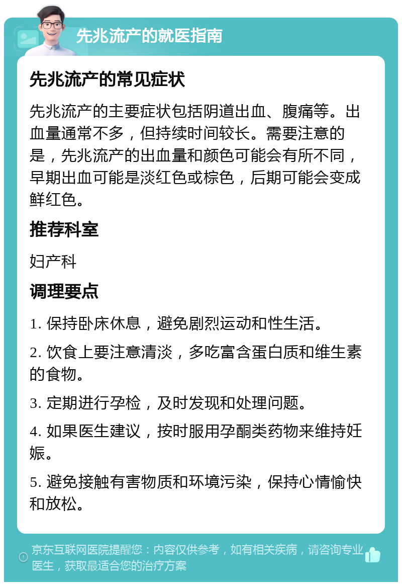 先兆流产的就医指南 先兆流产的常见症状 先兆流产的主要症状包括阴道出血、腹痛等。出血量通常不多，但持续时间较长。需要注意的是，先兆流产的出血量和颜色可能会有所不同，早期出血可能是淡红色或棕色，后期可能会变成鲜红色。 推荐科室 妇产科 调理要点 1. 保持卧床休息，避免剧烈运动和性生活。 2. 饮食上要注意清淡，多吃富含蛋白质和维生素的食物。 3. 定期进行孕检，及时发现和处理问题。 4. 如果医生建议，按时服用孕酮类药物来维持妊娠。 5. 避免接触有害物质和环境污染，保持心情愉快和放松。