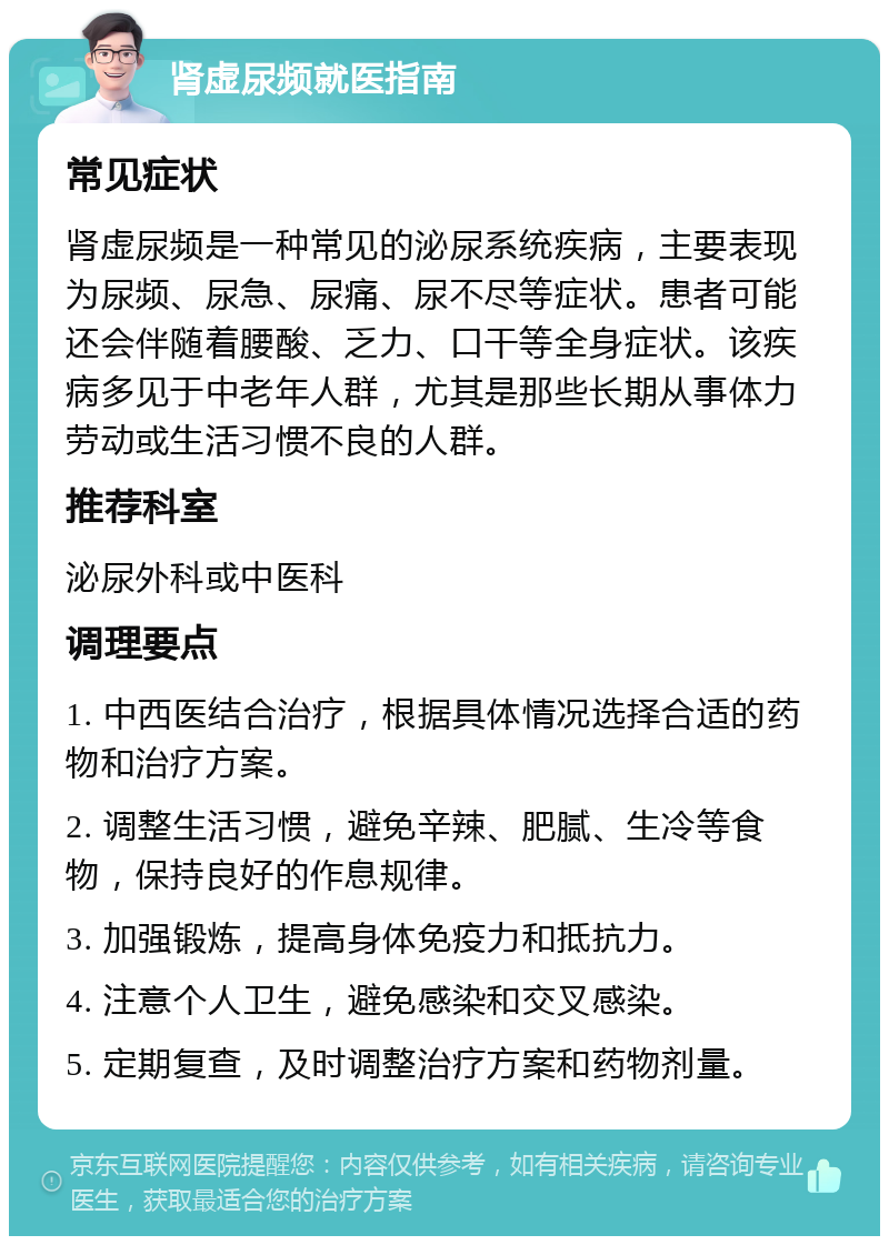 肾虚尿频就医指南 常见症状 肾虚尿频是一种常见的泌尿系统疾病，主要表现为尿频、尿急、尿痛、尿不尽等症状。患者可能还会伴随着腰酸、乏力、口干等全身症状。该疾病多见于中老年人群，尤其是那些长期从事体力劳动或生活习惯不良的人群。 推荐科室 泌尿外科或中医科 调理要点 1. 中西医结合治疗，根据具体情况选择合适的药物和治疗方案。 2. 调整生活习惯，避免辛辣、肥腻、生冷等食物，保持良好的作息规律。 3. 加强锻炼，提高身体免疫力和抵抗力。 4. 注意个人卫生，避免感染和交叉感染。 5. 定期复查，及时调整治疗方案和药物剂量。