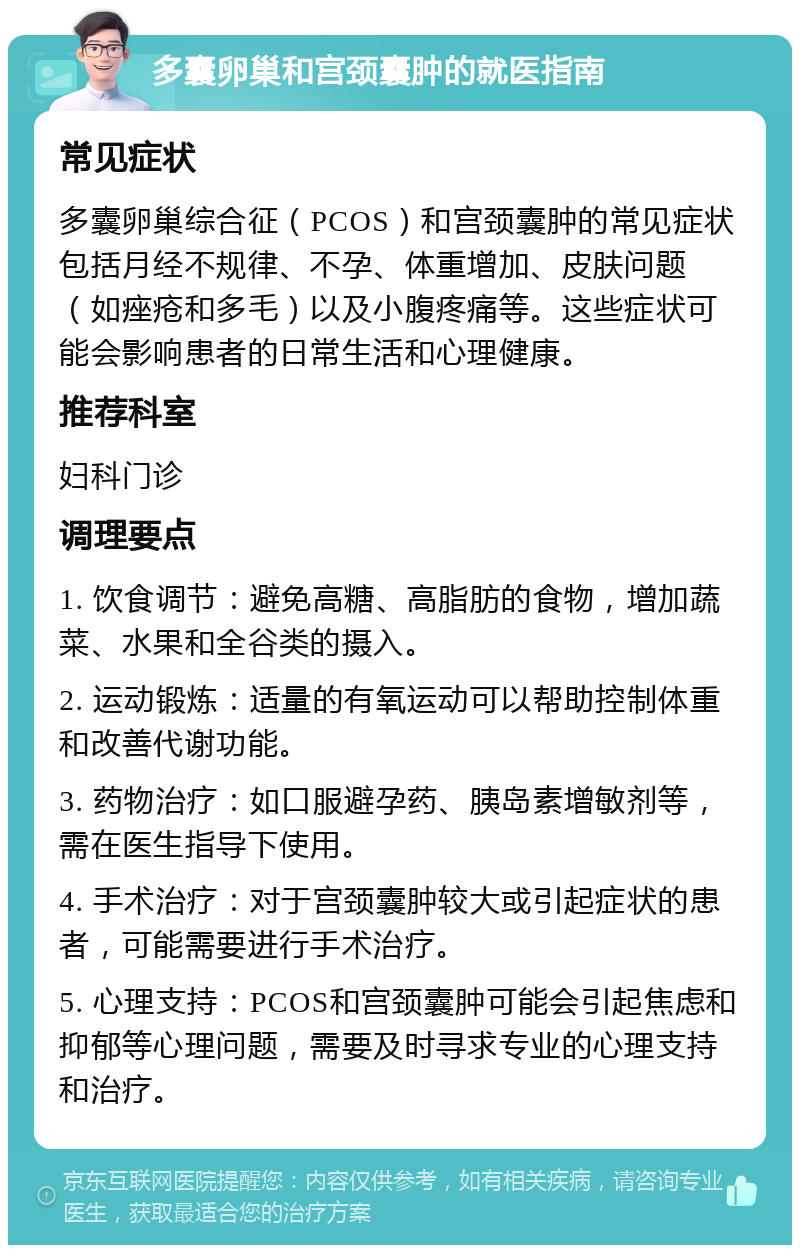 多囊卵巢和宫颈囊肿的就医指南 常见症状 多囊卵巢综合征（PCOS）和宫颈囊肿的常见症状包括月经不规律、不孕、体重增加、皮肤问题（如痤疮和多毛）以及小腹疼痛等。这些症状可能会影响患者的日常生活和心理健康。 推荐科室 妇科门诊 调理要点 1. 饮食调节：避免高糖、高脂肪的食物，增加蔬菜、水果和全谷类的摄入。 2. 运动锻炼：适量的有氧运动可以帮助控制体重和改善代谢功能。 3. 药物治疗：如口服避孕药、胰岛素增敏剂等，需在医生指导下使用。 4. 手术治疗：对于宫颈囊肿较大或引起症状的患者，可能需要进行手术治疗。 5. 心理支持：PCOS和宫颈囊肿可能会引起焦虑和抑郁等心理问题，需要及时寻求专业的心理支持和治疗。