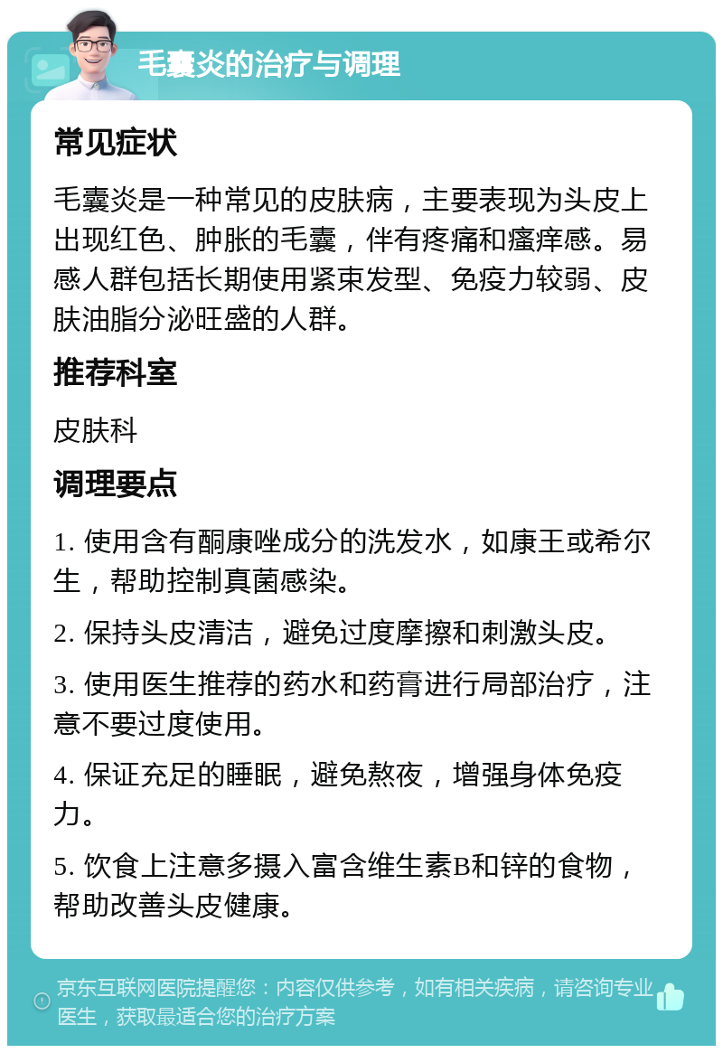 毛囊炎的治疗与调理 常见症状 毛囊炎是一种常见的皮肤病，主要表现为头皮上出现红色、肿胀的毛囊，伴有疼痛和瘙痒感。易感人群包括长期使用紧束发型、免疫力较弱、皮肤油脂分泌旺盛的人群。 推荐科室 皮肤科 调理要点 1. 使用含有酮康唑成分的洗发水，如康王或希尔生，帮助控制真菌感染。 2. 保持头皮清洁，避免过度摩擦和刺激头皮。 3. 使用医生推荐的药水和药膏进行局部治疗，注意不要过度使用。 4. 保证充足的睡眠，避免熬夜，增强身体免疫力。 5. 饮食上注意多摄入富含维生素B和锌的食物，帮助改善头皮健康。