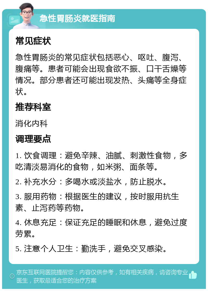 急性胃肠炎就医指南 常见症状 急性胃肠炎的常见症状包括恶心、呕吐、腹泻、腹痛等。患者可能会出现食欲不振、口干舌燥等情况。部分患者还可能出现发热、头痛等全身症状。 推荐科室 消化内科 调理要点 1. 饮食调理：避免辛辣、油腻、刺激性食物，多吃清淡易消化的食物，如米粥、面条等。 2. 补充水分：多喝水或淡盐水，防止脱水。 3. 服用药物：根据医生的建议，按时服用抗生素、止泻药等药物。 4. 休息充足：保证充足的睡眠和休息，避免过度劳累。 5. 注意个人卫生：勤洗手，避免交叉感染。