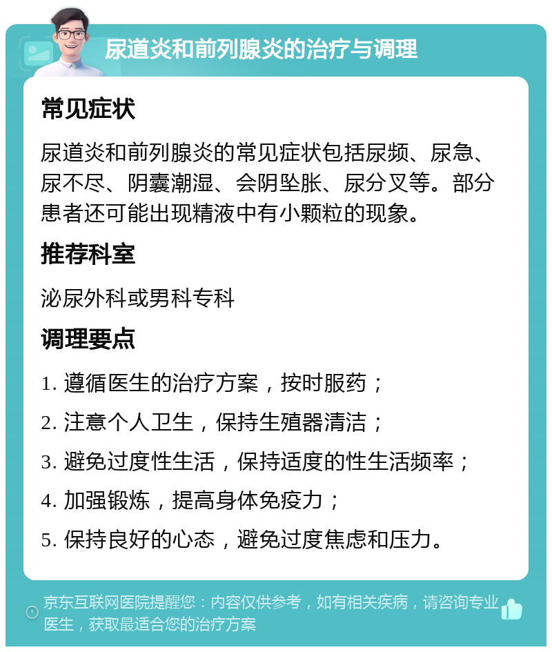 尿道炎和前列腺炎的治疗与调理 常见症状 尿道炎和前列腺炎的常见症状包括尿频、尿急、尿不尽、阴囊潮湿、会阴坠胀、尿分叉等。部分患者还可能出现精液中有小颗粒的现象。 推荐科室 泌尿外科或男科专科 调理要点 1. 遵循医生的治疗方案，按时服药； 2. 注意个人卫生，保持生殖器清洁； 3. 避免过度性生活，保持适度的性生活频率； 4. 加强锻炼，提高身体免疫力； 5. 保持良好的心态，避免过度焦虑和压力。