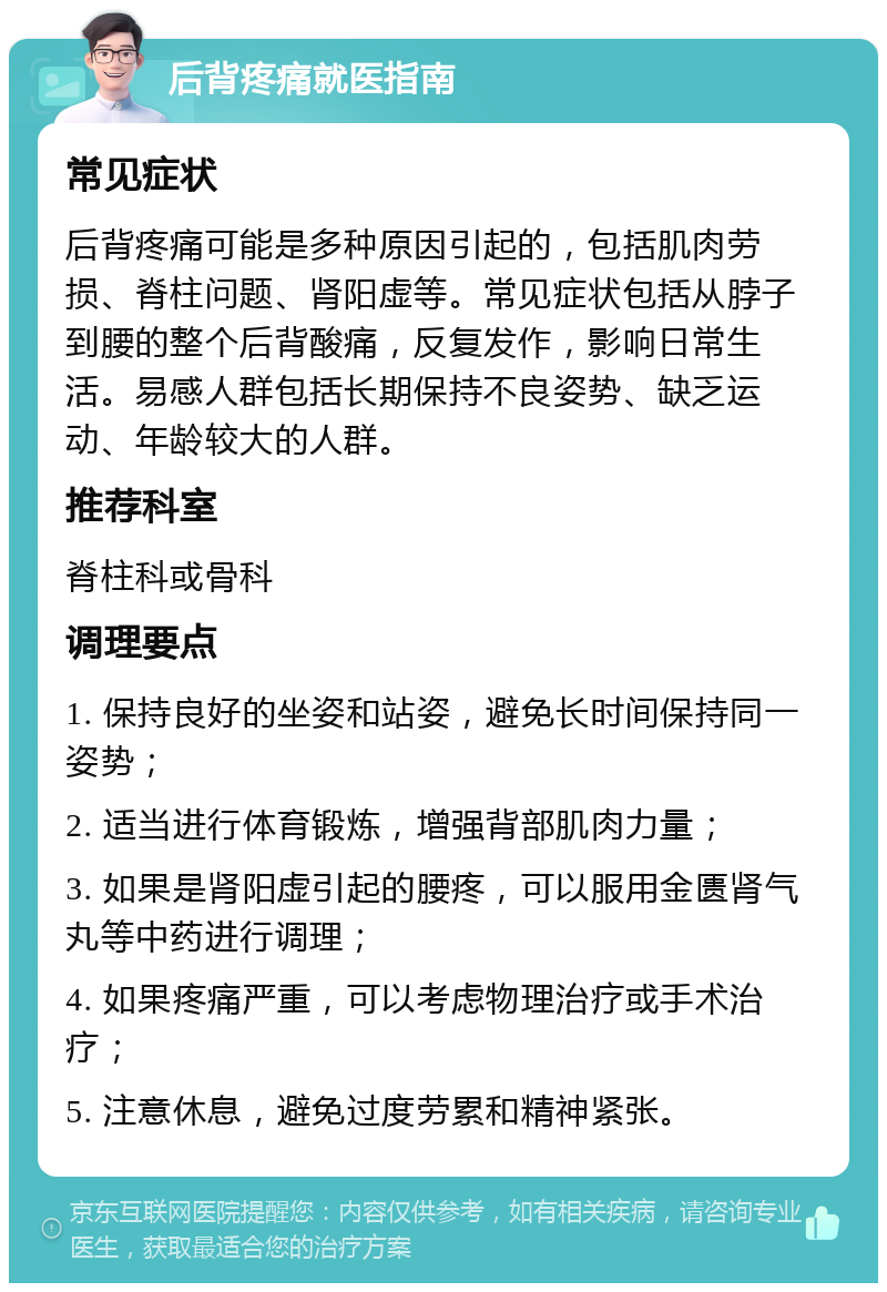 后背疼痛就医指南 常见症状 后背疼痛可能是多种原因引起的，包括肌肉劳损、脊柱问题、肾阳虚等。常见症状包括从脖子到腰的整个后背酸痛，反复发作，影响日常生活。易感人群包括长期保持不良姿势、缺乏运动、年龄较大的人群。 推荐科室 脊柱科或骨科 调理要点 1. 保持良好的坐姿和站姿，避免长时间保持同一姿势； 2. 适当进行体育锻炼，增强背部肌肉力量； 3. 如果是肾阳虚引起的腰疼，可以服用金匮肾气丸等中药进行调理； 4. 如果疼痛严重，可以考虑物理治疗或手术治疗； 5. 注意休息，避免过度劳累和精神紧张。