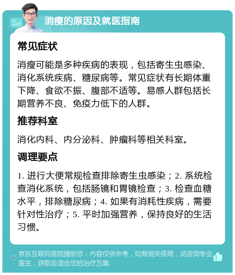 消瘦的原因及就医指南 常见症状 消瘦可能是多种疾病的表现，包括寄生虫感染、消化系统疾病、糖尿病等。常见症状有长期体重下降、食欲不振、腹部不适等。易感人群包括长期营养不良、免疫力低下的人群。 推荐科室 消化内科、内分泌科、肿瘤科等相关科室。 调理要点 1. 进行大便常规检查排除寄生虫感染；2. 系统检查消化系统，包括肠镜和胃镜检查；3. 检查血糖水平，排除糖尿病；4. 如果有消耗性疾病，需要针对性治疗；5. 平时加强营养，保持良好的生活习惯。