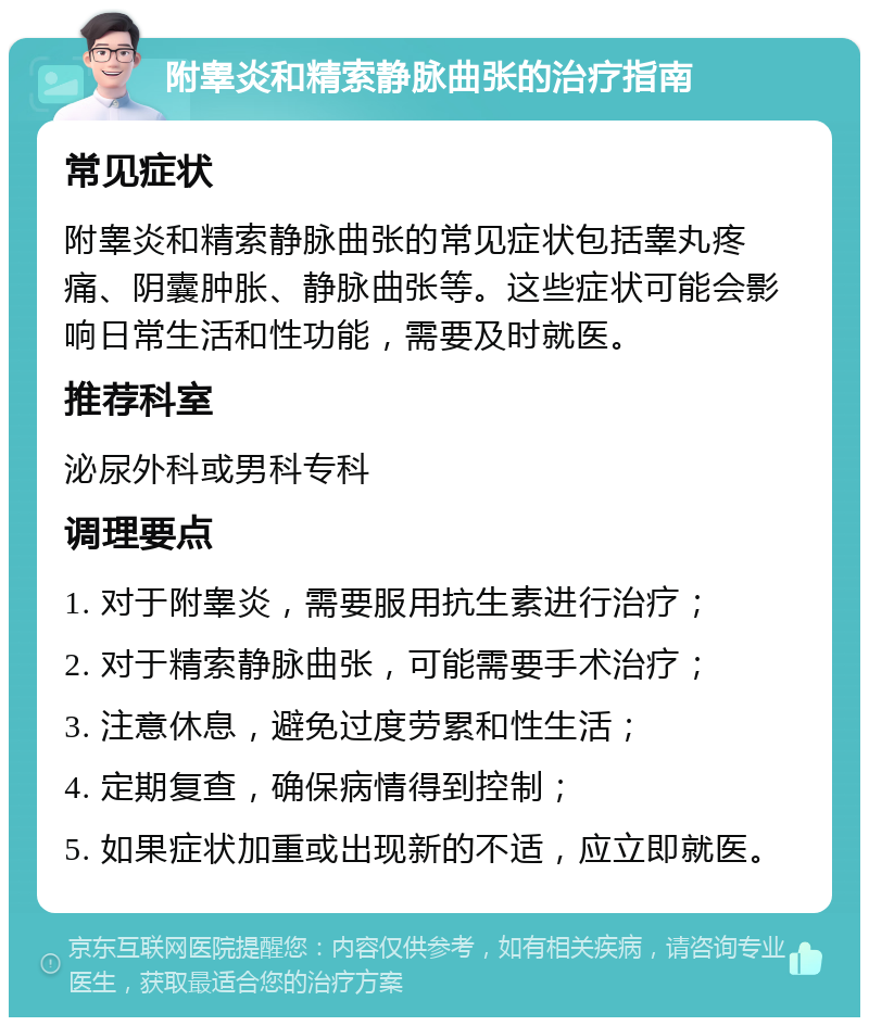 附睾炎和精索静脉曲张的治疗指南 常见症状 附睾炎和精索静脉曲张的常见症状包括睾丸疼痛、阴囊肿胀、静脉曲张等。这些症状可能会影响日常生活和性功能，需要及时就医。 推荐科室 泌尿外科或男科专科 调理要点 1. 对于附睾炎，需要服用抗生素进行治疗； 2. 对于精索静脉曲张，可能需要手术治疗； 3. 注意休息，避免过度劳累和性生活； 4. 定期复查，确保病情得到控制； 5. 如果症状加重或出现新的不适，应立即就医。