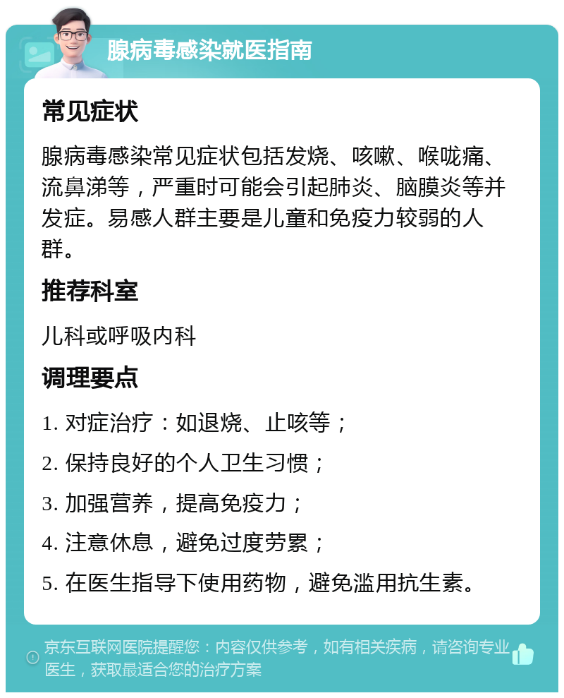 腺病毒感染就医指南 常见症状 腺病毒感染常见症状包括发烧、咳嗽、喉咙痛、流鼻涕等，严重时可能会引起肺炎、脑膜炎等并发症。易感人群主要是儿童和免疫力较弱的人群。 推荐科室 儿科或呼吸内科 调理要点 1. 对症治疗：如退烧、止咳等； 2. 保持良好的个人卫生习惯； 3. 加强营养，提高免疫力； 4. 注意休息，避免过度劳累； 5. 在医生指导下使用药物，避免滥用抗生素。