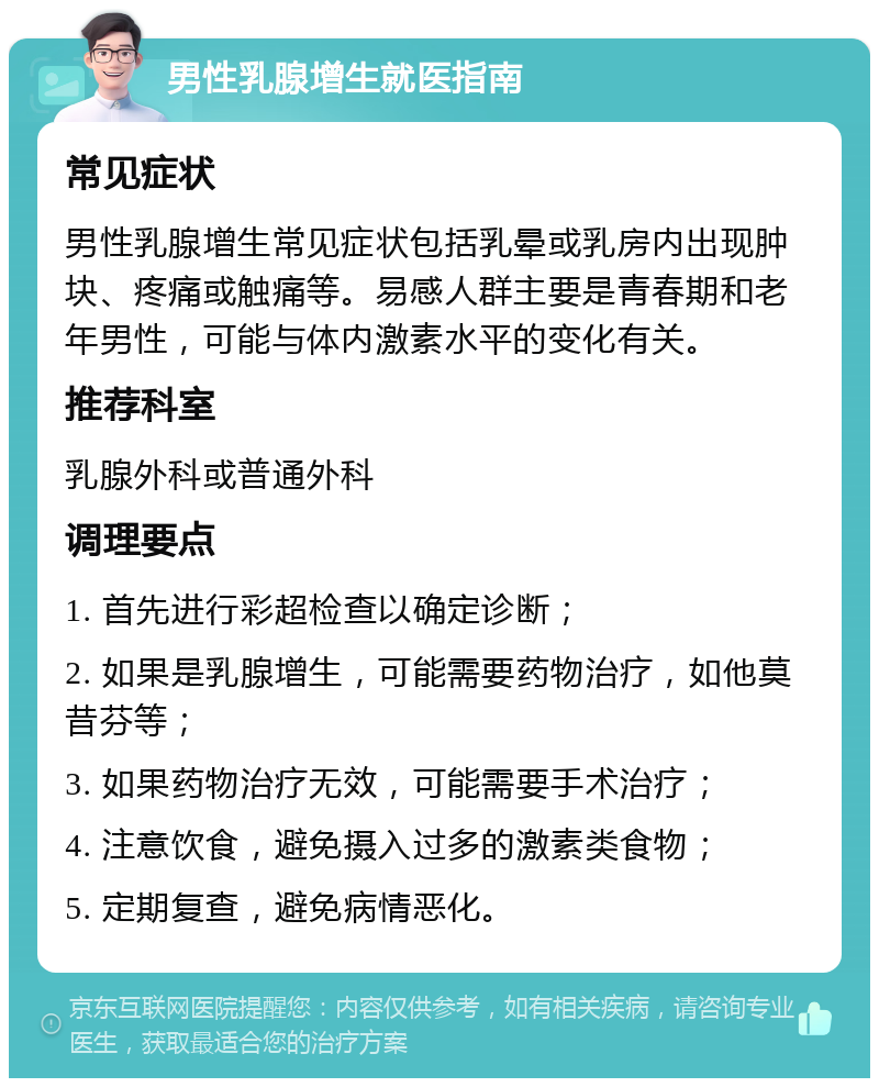 男性乳腺增生就医指南 常见症状 男性乳腺增生常见症状包括乳晕或乳房内出现肿块、疼痛或触痛等。易感人群主要是青春期和老年男性，可能与体内激素水平的变化有关。 推荐科室 乳腺外科或普通外科 调理要点 1. 首先进行彩超检查以确定诊断； 2. 如果是乳腺增生，可能需要药物治疗，如他莫昔芬等； 3. 如果药物治疗无效，可能需要手术治疗； 4. 注意饮食，避免摄入过多的激素类食物； 5. 定期复查，避免病情恶化。